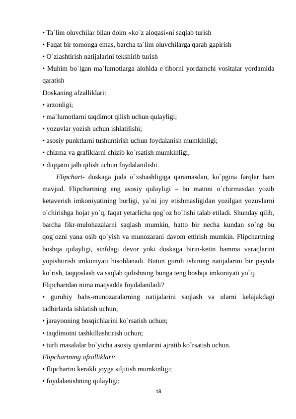 • Ta`lim oluvchilar bilan doim «ko`z aloqasi»ni saqlab turish 
• Faqat bir tomonga emas, barcha ta`lim oluvchilarga qarab gapirish 
• O`zlashtirish natijalarini tekshirib turish 
• Muhim bo`lgan ma`lumotlarga alohida e`tiborni yordamchi vositalar yordamida
qaratish 
Doskaning afzalliklari: 
• arzonligi; 
• ma`lumotlarni taqdimot qilish uchun qulayligi; 
• yozuvlar yozish uchun ishlatilishi; 
• asosiy punktlarni tushuntirish uchun foydalanish mumkinligi; 
• chizma va grafiklarni chizib ko`rsatish mumkinligi; 
• diqqatni jalb qilish uchun foydalanilishi. 
    Flipchart- doskaga juda o`xshashligiga qaramasdan, ko`pgina farqlar ham
mavjud.  Flipchartning  eng  asosiy  qulayligi  –  bu  matnni  o`chirmasdan  yozib
ketaverish imkoniyatining borligi, ya`ni joy etishmasligidan yozilgan yozuvlarni
o`chirishga hojat yo`q, faqat yetarlicha qog`oz bo`lishi talab etiladi. Shunday qilib,
barcha  fikr-mulohazalarni  saqlash  mumkin,  hatto  bir  necha  kundan  so`ng  bu
qog`ozni yana osib qo`yish va munozarani davom ettirish mumkin. Flipchartning
boshqa  qulayligi,  sinfdagi  devor  yoki  doskaga  birin-ketin  hamma  varaqlarini
yopishtirish imkoniyati hisoblanadi. Butun guruh ishining natijalarini bir paytda
ko`rish, taqqoslash va saqlab qolishning bunga teng boshqa imkoniyati yo`q. 
Flipchartdan nima maqsadda foydalaniladi? 
•  guruhiy  bahs-munozaralarning  natijalarini  saqlash  va  ularni  kelajakdagi
tadbirlarda ishlatish uchun; 
• jarayonning bosqichlarini ko`rsatish uchun; 
• taqdimotni tashkillashtirish uchun; 
• turli masalalar bo`yicha asosiy qismlarini ajratib ko`rsatish uchun. 
Flipchartning afzalliklari: 
• flipchartni kerakli joyga siljitish mumkinligi; 
• foydalanishning qulayligi; 
18
