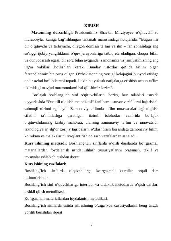 KIRISH
   Mavzuning  dolzarbligi. Prеzidеntimiz  Shаvkаt  Mirziyоyеv  о‘qituvchi  vа
murаbbiylаr kunigа bаg‘ishlаngаn tаntаnаli mаrоsimdаgi nutqlаridа, “Bugun hаr
bir о‘qituvchi vа tаrbiyаchi, оliygоh dоmlаsi tа’lim vа ilm – fаn sоhаsidаgi еng
sо‘nggi ijоbiy yаngiliklаrni о‘quv jаrаyоnlаrigа tаtbiq еtа оlаdigаn, chuqur bilim
vа dunyоqаrаsh еgаsi, bir sо‘z bilаn аytgаndа, zаmоnаmiz vа jаmiyаtimizning еng
ilg‘оr  vаkillаri  bо‘lishlаri  kеrаk.  Bundаy  ustоzlаr  qо‘lidа  tа’lim  оlgаn
fаrzаndlаrimiz biz оrzu qilgаn О‘zbеkistоnning yоrug‘ kеlаjаgini bunyоd еtishgа
qоdir аvlоd bо‘lib kаmоl tоpаdi. Lеkin bu yuksаk nаtijаlаrgа еrishish uchun tа’lim
tizimidаgi mаvjud muаmmоlаrni hаl qilishimiz lоzim”.
   Bo‘lajak  boshlang‘ich  sinf  o‘qituvchilarini  hozirgi  kun  talablari  asosida
tayyorlashda “Ona tili o‘qitish metodikasi“ fani ham ustuvor vazifalarni bajarishda
salmoqli o‘rinni egallaydi. Zamonaviy ta’limda ta’lim muassasalaridagi o‘qitish
sifatini  ta’minlashga  qaratilgan  tizimli  islohotlar  zamirida  bo‘lajak
o‘qituvchilarning  kasbiy  mahorati,  ularning  zamonaviy  ta’lim  va  innovatsion
texnologiyalar, ilg‘or xorijiy tajribalarni o‘zlashtirish borasidagi zamonaviy bilim,
ko‘nikma va malakalarini rivojlantirish dolzarb vazifalardan sanaladi. 
Kurs ishining maqsadi: Boshlang`ich sinflarda o’qish darslarida ko’rgazmali
materiallardan  foydalanish  ustida  ishlash  xususiyatlarini  o‘rganish,  taklif  va
tavsiyalar ishlab chiqishdan iborat.
Kurs ishining vazifalari: 
Boshlang`ich  sinflarda  o`quvchilarga  ko’rgazmali  qurollar  orqali  dars
tushuntirishdir. 
Boshlang`ich sinf o‘quvchilariga interfaol va didaktik metodlarda o’qish darslari
tashkil qilish metodikasi. 
Ko’rgazmali materiallardan foydalanish metodikasi.
Boshlang`ich sinflarda ustida ishlashning o‘ziga xos xususiyatlarini keng tarzda
yoritib berishdan iborat 
2

