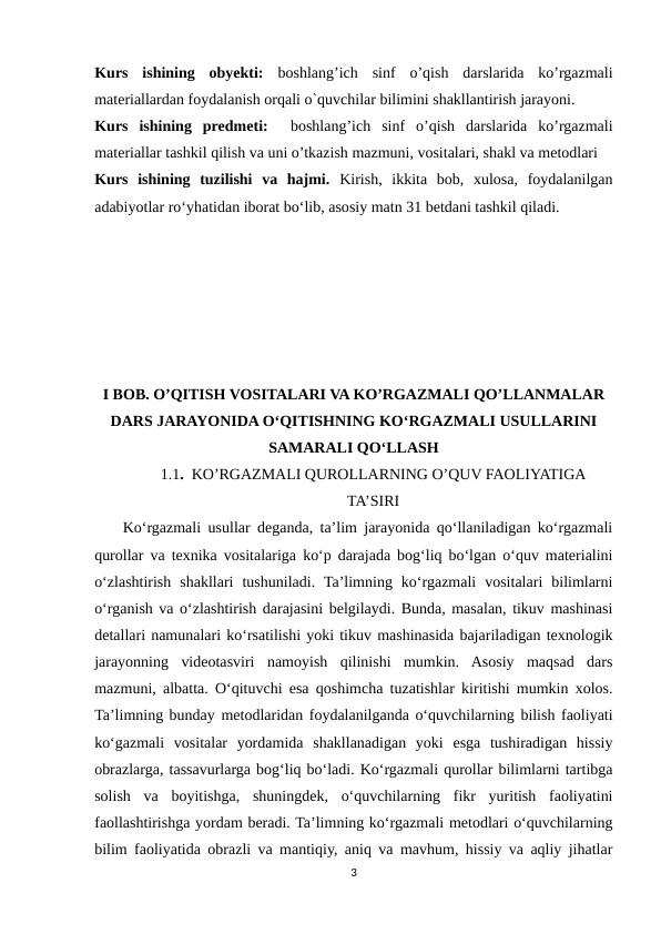 Kurs  ishining  obyekti: boshlang’ich  sinf  o’qish  darslarida  ko’rgazmali
materiallardan foydalanish orqali o`quvchilar bilimini shakllantirish jarayoni. 
Kurs  ishining  predmeti:  boshlang’ich  sinf  o’qish  darslarida  ko’rgazmali
materiallar tashkil qilish va uni o’tkazish mazmuni, vositalari, shakl va metodlari
Kurs  ishining  tuzilishi  vа  hаjmi. Kirish,  ikkitа  bоb,  xulоsа,  fоydаlаnilgаn
аdаbiyоtlаr rоʻyhаtidan iborat bo‘lib, asosiy matn 31 betdani tashkil qiladi.
I BOB. O’QITISH VOSITALARI VA KO’RGAZMALI QO’LLANMALAR
DARS JARAYONIDA O‘QITISHNING KO‘RGAZMALI USULLARINI
SAMARALI QO‘LLASH
1.1.  KO’RGAZMALI QUROLLARNING O’QUV FAOLIYATIGA
TA’SIRI
    Ko‘rgazmali usullar deganda, ta’lim jarayonida qo‘llaniladigan ko‘rgazmali
qurollar va texnika vositalariga ko‘p darajada bog‘liq bo‘lgan o‘quv materialini
o‘zlashtirish  shakllari  tushuniladi.  Ta’limning  ko‘rgazmali  vositalari  bilimlarni
o‘rganish va o‘zlashtirish darajasini belgilaydi. Bunda, masalan, tikuv mashinasi
detallari namunalari ko‘rsatilishi yoki tikuv mashinasida bajariladigan texnologik
jarayonning  videotasviri  namoyish  qilinishi  mumkin.  Asosiy  maqsad  dars
mazmuni, albatta. O‘qituvchi esa qoshimcha tuzatishlar kiritishi mumkin xolos.
Ta’limning bunday metodlaridan foydalanilganda o‘quvchilarning bilish faoliyati
ko‘gazmali  vositalar  yordamida  shakllanadigan  yoki  esga  tushiradigan  hissiy
obrazlarga, tassavurlarga bog‘liq bo‘ladi. Ko‘rgazmali qurollar bilimlarni tartibga
solish  va  boyitishga,  shuningdek,  o‘quvchilarning  fikr  yuritish  faoliyatini
faollashtirishga yordam beradi. Ta’limning ko‘rgazmali metodlari o‘quvchilarning
bilim faoliyatida obrazli va mantiqiy, aniq va mavhum, hissiy va aqliy jihatlar
3
