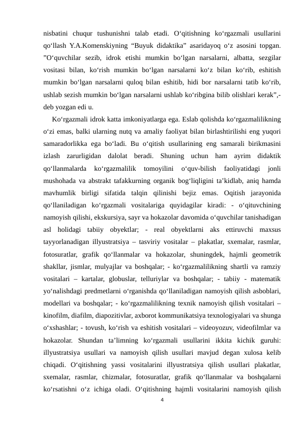 nisbatini  chuqur  tushunishni  talab  etadi.  O‘qitishning  ko‘rgazmali  usullarini
qo‘llash Y.A.Komenskiyning “Buyuk didaktika” asaridayoq o‘z asosini topgan.
”O‘quvchilar  sezib,  idrok  etishi  mumkin  bo‘lgan  narsalarni,  albatta,  sezgilar
vositasi  bilan,  ko‘rish  mumkin  bo‘lgan  narsalarni  ko‘z  bilan  ko‘rib,  eshitish
mumkin bo‘lgan narsalarni quloq bilan eshitib, hidi bor narsalarni tatib ko‘rib,
ushlab sezish mumkin bo‘lgan narsalarni ushlab ko‘ribgina bilib olishlari kerak”,-
deb yozgan edi u. 
    Ko‘rgazmali idrok katta imkoniyatlarga ega. Eslab qolishda ko‘rgazmalilikning
o‘zi emas, balki ularning nutq va amaliy faoliyat bilan birlashtirilishi eng yuqori
samaradorlikka ega bo‘ladi. Bu o‘qitish usullarining eng samarali birikmasini
izlash  zarurligidan  dalolat  beradi.  Shuning  uchun  ham  ayrim  didaktik
qo‘llanmalarda  ko‘rgazmalilik  tomoyilini  o‘quv-bilish  faoliyatidagi  jonli
mushohada va abstrakt tafakkurning organik bog‘liqligini ta’kidlab, aniq hamda
mavhumlik  birligi  sifatida  talqin  qilinishi  bejiz  emas.  Oqitish  jarayonida
qo‘llaniladigan  ko‘rgazmali  vositalariga  quyidagilar  kiradi:  -  o‘qituvchining
namoyish qilishi, ekskursiya, sayr va hokazolar davomida o‘quvchilar tanishadigan
asl  holidagi  tabiiy  obyektlar;  -  real  obyektlarni  aks  ettiruvchi  maxsus
tayyorlanadigan illyustratsiya – tasviriy vositalar – plakatlar, sxemalar, rasmlar,
fotosuratlar,  grafik  qo‘llanmalar  va  hokazolar,  shuningdek,  hajmli  geometrik
shakllar, jismlar, mulyajlar va boshqalar; - ko‘rgazmalilikning shartli va ramziy
vositalari  –  kartalar,  globuslar,  telluriylar  va  boshqalar;  -  tabiiy  -  matematik
yo‘nalishdagi predmetlarni o‘rganishda qo‘llaniladigan namoyish qilish asboblari,
modellari va boshqalar; - ko‘rgazmalilikning texnik namoyish qilish vositalari –
kinofilm, diafilm, diapozitivlar, axborot kommunikatsiya texnologiyalari va shunga
o‘xshashlar; - tovush, ko‘rish va eshitish vositalari – videoyozuv, videofilmlar va
hokazolar.  Shundan  ta’limning  ko‘rgazmali  usullarini  ikkita  kichik  guruhi:
illyustratsiya  usullari  va  namoyish  qilish  usullari  mavjud  degan  xulosa  kelib
chiqadi.  O‘qitishning  yassi  vositalarini  illyustratsiya  qilish  usullari  plakatlar,
sxemalar,  rasmlar,  chizmalar,  fotosuratlar,  grafik  qo‘llanmalar  va  boshqalarni
ko‘rsatishni  o‘z  ichiga oladi.  O‘qitishning  hajmli  vositalarini  namoyish  qilish
4
