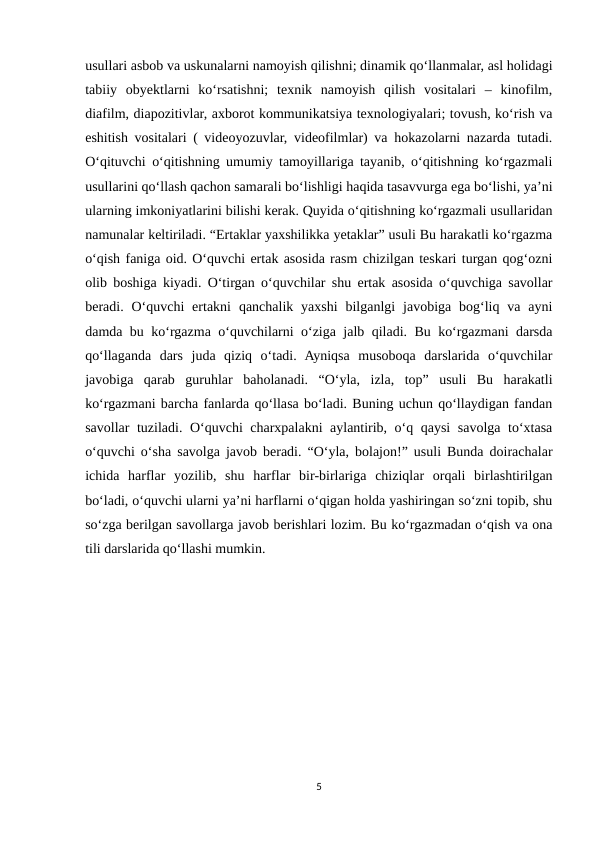 usullari asbob va uskunalarni namoyish qilishni; dinamik qo‘llanmalar, asl holidagi
tabiiy  obyektlarni  ko‘rsatishni;  texnik  namoyish  qilish  vositalari  –  kinofilm,
diafilm, diapozitivlar, axborot kommunikatsiya texnologiyalari; tovush, ko‘rish va
eshitish vositalari ( videoyozuvlar, videofilmlar) va hokazolarni nazarda tutadi.
O‘qituvchi o‘qitishning umumiy tamoyillariga tayanib, o‘qitishning ko‘rgazmali
usullarini qo‘llash qachon samarali bo‘lishligi haqida tasavvurga ega bo‘lishi, ya’ni
ularning imkoniyatlarini bilishi kerak. Quyida o‘qitishning ko‘rgazmali usullaridan
namunalar keltiriladi. “Ertaklar yaxshilikka yetaklar” usuli Bu harakatli ko‘rgazma
o‘qish faniga oid. O‘quvchi ertak asosida rasm chizilgan teskari turgan qog‘ozni
olib boshiga kiyadi. O‘tirgan o‘quvchilar shu ertak asosida o‘quvchiga savollar
beradi. O‘quvchi  ertakni  qanchalik yaxshi  bilganlgi  javobiga  bog‘liq va  ayni
damda bu ko‘rgazma o‘quvchilarni o‘ziga jalb qiladi. Bu ko‘rgazmani darsda
qo‘llaganda  dars  juda  qiziq  o‘tadi.  Ayniqsa  musoboqa  darslarida  o‘quvchilar
javobiga  qarab  guruhlar  baholanadi.  “O‘yla,  izla,  top”  usuli  Bu  harakatli
ko‘rgazmani barcha fanlarda qo‘llasa bo‘ladi. Buning uchun qo‘llaydigan fandan
savollar tuziladi. O‘quvchi charxpalakni aylantirib, o‘q qaysi  savolga to‘xtasa
o‘quvchi o‘sha savolga javob beradi. “O‘yla, bolajon!” usuli Bunda doirachalar
ichida  harflar  yozilib,  shu  harflar  bir-birlariga  chiziqlar  orqali  birlashtirilgan
bo‘ladi, o‘quvchi ularni ya’ni harflarni o‘qigan holda yashiringan so‘zni topib, shu
so‘zga berilgan savollarga javob berishlari lozim. Bu ko‘rgazmadan o‘qish va ona
tili darslarida qo‘llashi mumkin.
5
