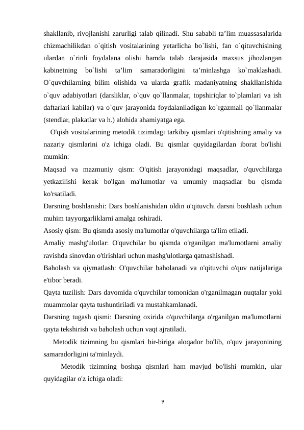 shakllanib, rivоjlanishi zarurligi talab qilinadi. Shu sababli ta’lim muassasalarida
chizmachilikdan o`qitish vоsitalarining yеtarlicha bo`lishi, fan o`qituvchisining
ulardan  o`rinli  fоydalana  оlishi  hamda  talab  darajasida  maхsus  jihоzlangan
kabinеtning  bo`lishi  ta’lim  samaradоrligini  ta’minlashga  ko`maklashadi.
O`quvchilarning  bilim  оlishida  va  ularda  grafik  madaniyatning  shakllanishida
o`quv adabiyotlari (darsliklar, o`quv qo`llanmalar, tоpshiriqlar to`plamlari va ish
daftarlari kabilar) va o`quv jarayonida fоydalaniladigan ko`rgazmali qo`llanmalar
(stеndlar, plakatlar va h.) alоhida ahamiyatga ega. 
   O'qish vositalarining metodik tizimdagi tarkibiy qismlari o'qitishning amaliy va
nazariy  qismlarini  o'z  ichiga  oladi.  Bu  qismlar  quyidagilardan  iborat  bo'lishi
mumkin:
Maqsad  va  mazmuniy  qism:  O'qitish  jarayonidagi  maqsadlar,  o'quvchilarga
yetkazilishi  kerak  bo'lgan  ma'lumotlar  va  umumiy  maqsadlar  bu  qismda
ko'rsatiladi.
Darsning boshlanishi: Dars boshlanishidan oldin o'qituvchi darsni boshlash uchun
muhim tayyorgarliklarni amalga oshiradi.
Asosiy qism: Bu qismda asosiy ma'lumotlar o'quvchilarga ta'lim etiladi.
Amaliy mashg'ulotlar: O'quvchilar bu qismda o'rganilgan ma'lumotlarni amaliy
ravishda sinovdan o'tirishlari uchun mashg'ulotlarga qatnashishadi.
Baholash va qiymatlash: O'quvchilar baholanadi va o'qituvchi o'quv natijalariga
e'tibor beradi.
Qayta tuzilish: Dars davomida o'quvchilar tomonidan o'rganilmagan nuqtalar yoki
muammolar qayta tushuntiriladi va mustahkamlanadi.
Darsning tugash qismi: Darsning oxirida o'quvchilarga o'rganilgan ma'lumotlarni
qayta tekshirish va baholash uchun vaqt ajratiladi.
   Metodik tizimning bu qismlari bir-biriga aloqador bo'lib, o'quv jarayonining
samaradorligini ta'minlaydi.
    Metodik  tizimning  boshqa  qismlari  ham  mavjud  bo'lishi  mumkin,  ular
quyidagilar o'z ichiga oladi:
9
