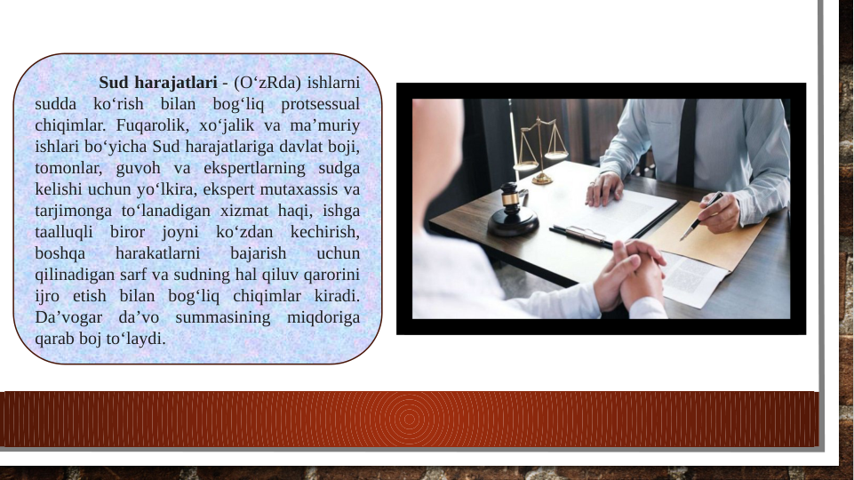 Sud harajatlari - (OʻzRda) ishlarni 
sudda koʻrish bilan bogʻliq protsessual 
chiqimlar. Fuqarolik, xoʻjalik va maʼmuriy 
ishlari boʻyicha Sud harajatlariga davlat boji, 
tomonlar, guvoh va ekspertlarning sudga 
kelishi uchun yoʻlkira, ekspert mutaxassis va 
tarjimonga toʻlanadigan xizmat haqi, ishga 
taalluqli biror joyni koʻzdan kechirish, 
boshqa 
harakatlarni 
bajarish 
uchun 
qilinadigan sarf va sudning hal qiluv qarorini 
ijro etish bilan bogʻliq chiqimlar kiradi. 
Daʼvogar daʼvo summasining miqdoriga 
qarab boj toʻlaydi.
