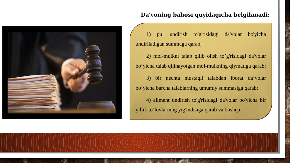 1) 
pul 
undirish 
to'g'risidagi 
da'volar 
bo'yicha 
undiriladigan summaga qarab;
2) mol-mulkni talab qilib olish to’g'risidagi da'volar 
bo’yicha talab qilinayotgan mol-mulkning qiymatiga qarab; 
3) bir nechta mustaqil talabdan iborat da’volar 
bo’yicha barcha talablarning umumiy summasiga qarab;
4) aliment undirish to'g'risidagi da'volar bo'yicha bir 
yillik to’lovlarning yig'indisiga qarab va boshqa.
Da'voning bahosi quyidagicha belgilanadi:
