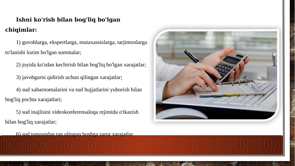 Ishni ko'rish bilan bog'liq bo'lgan 
chiqimlar:
1) guvohlarga, ekspertlarga, mutaxassislarga, tarjimonlarga 
to'lanishi lozim bo'lgan summalar;
2) joyida ko'zdan kechirish bilan bog'liq bo'lgan xarajatlar;
3) javobgarni qidirish uchun qilingan xarajatlar;
4) sud xabarnomalarini va sud hujjatlarini yuborish bilan 
bog'liq pochta xarajatlari;
5) sud inajlisini videokonferensaloqa rejimida o'tkazish 
bilan bog'liq xarajatlar;
6) sud tomonidan tan olingan boshga zarur xarajatlar.
