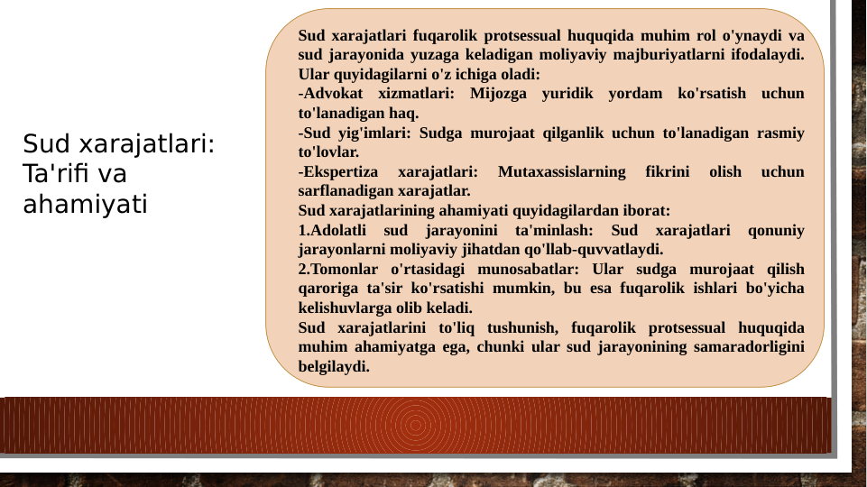 Sud xarajatlari fuqarolik protsessual huquqida muhim rol o'ynaydi va 
sud jarayonida yuzaga keladigan moliyaviy majburiyatlarni ifodalaydi. 
Ular quyidagilarni o'z ichiga oladi:
-Advokat xizmatlari: Mijozga yuridik yordam ko'rsatish uchun 
to'lanadigan haq.
-Sud yig'imlari: Sudga murojaat qilganlik uchun to'lanadigan rasmiy 
to'lovlar.
-Ekspertiza 
xarajatlari: 
Mutaxassislarning 
fikrini 
olish 
uchun 
sarflanadigan xarajatlar.
Sud xarajatlarining ahamiyati quyidagilardan iborat:
1.Adolatli 
sud 
jarayonini 
ta'minlash: 
Sud 
xarajatlari 
qonuniy 
jarayonlarni moliyaviy jihatdan qo'llab-quvvatlaydi.
2.Tomonlar o'rtasidagi munosabatlar: Ular sudga murojaat qilish 
qaroriga ta'sir ko'rsatishi mumkin, bu esa fuqarolik ishlari bo'yicha 
kelishuvlarga olib keladi.
Sud xarajatlarini to'liq tushunish, fuqarolik protsessual huquqida 
muhim ahamiyatga ega, chunki ular sud jarayonining samaradorligini 
belgilaydi.
Sud xarajatlari: 
Ta'rifi va 
ahamiyati
