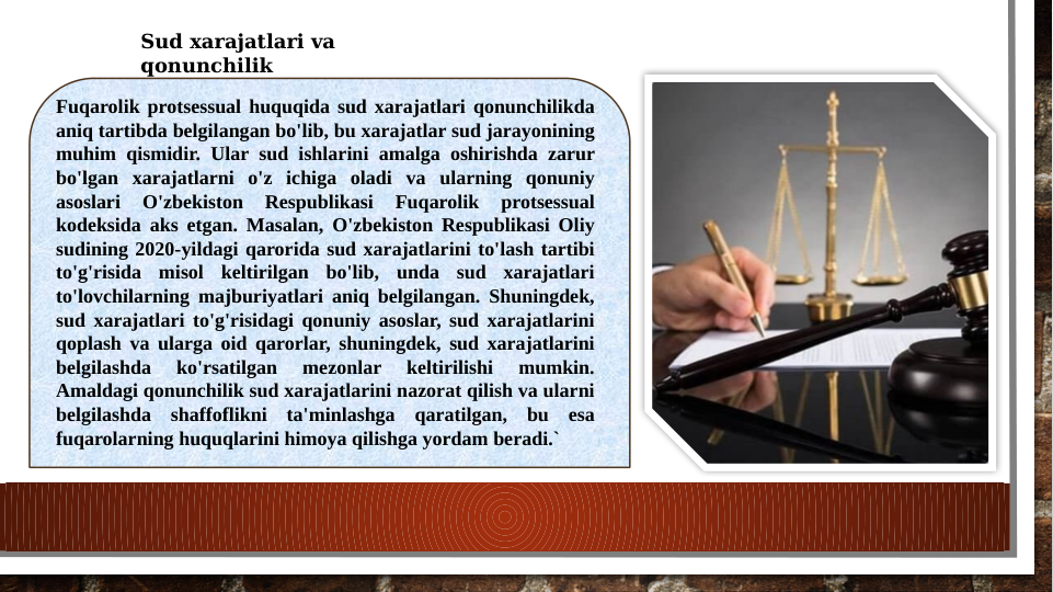 Sud xarajatlari va 
qonunchilik
Fuqarolik protsessual huquqida sud xarajatlari qonunchilikda 
aniq tartibda belgilangan bo'lib, bu xarajatlar sud jarayonining 
muhim qismidir. Ular sud ishlarini amalga oshirishda zarur 
bo'lgan xarajatlarni o'z ichiga oladi va ularning qonuniy 
asoslari 
O'zbekiston 
Respublikasi 
Fuqarolik 
protsessual 
kodeksida aks etgan. Masalan, O'zbekiston Respublikasi Oliy 
sudining 2020-yildagi qarorida sud xarajatlarini to'lash tartibi 
to'g'risida misol keltirilgan bo'lib, unda sud xarajatlari 
to'lovchilarning majburiyatlari aniq belgilangan. Shuningdek, 
sud xarajatlari to'g'risidagi qonuniy asoslar, sud xarajatlarini 
qoplash va ularga oid qarorlar, shuningdek, sud xarajatlarini 
belgilashda 
ko'rsatilgan 
mezonlar 
keltirilishi 
mumkin. 
Amaldagi qonunchilik sud xarajatlarini nazorat qilish va ularni 
belgilashda shaffoflikni ta'minlashga qaratilgan, bu esa 
fuqarolarning huquqlarini himoya qilishga yordam beradi.`

