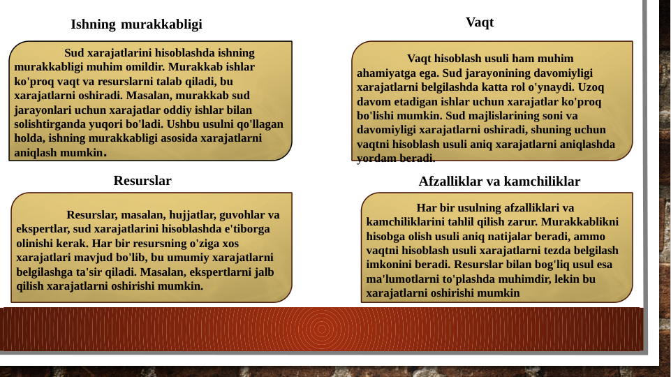 Sud xarajatlarini hisoblashda ishning 
murakkabligi muhim omildir. Murakkab ishlar 
ko'proq vaqt va resurslarni talab qiladi, bu 
xarajatlarni oshiradi. Masalan, murakkab sud 
jarayonlari uchun xarajatlar oddiy ishlar bilan 
solishtirganda yuqori bo'ladi. Ushbu usulni qo'llagan 
holda, ishning murakkabligi asosida xarajatlarni 
aniqlash mumkin.
Resurslar, masalan, hujjatlar, guvohlar va 
ekspertlar, sud xarajatlarini hisoblashda e'tiborga 
olinishi kerak. Har bir resursning o'ziga xos 
xarajatlari mavjud bo'lib, bu umumiy xarajatlarni 
belgilashga ta'sir qiladi. Masalan, ekspertlarni jalb 
qilish xarajatlarni oshirishi mumkin.
Har bir usulning afzalliklari va 
kamchiliklarini tahlil qilish zarur. Murakkablikni 
hisobga olish usuli aniq natijalar beradi, ammo 
vaqtni hisoblash usuli xarajatlarni tezda belgilash 
imkonini beradi. Resurslar bilan bog'liq usul esa 
ma'lumotlarni to'plashda muhimdir, lekin bu 
xarajatlarni oshirishi mumkin
Vaqt hisoblash usuli ham muhim 
ahamiyatga ega. Sud jarayonining davomiyligi 
xarajatlarni belgilashda katta rol o'ynaydi. Uzoq 
davom etadigan ishlar uchun xarajatlar ko'proq 
bo'lishi mumkin. Sud majlislarining soni va 
davomiyligi xarajatlarni oshiradi, shuning uchun 
vaqtni hisoblash usuli aniq xarajatlarni aniqlashda 
yordam beradi.
Ishning murakkabligi
Vaqt
Resurslar
Afzalliklar va kamchiliklar
