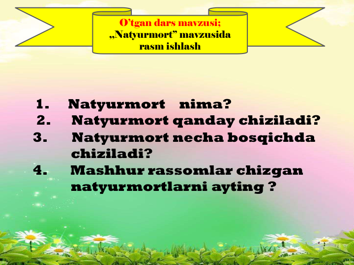 O’tgan dars mavzusi; 
,,Natyurmort’’ mavzusida
rasm ishlash
1.
Natyurmort
nima?    
2.
Natyurmort qanday chiziladi?
3.
Natyurmort necha bosqichda
chiziladi?  
4.       Mashhur rassomlar chizgan
natyurmortlarni ayting ?
