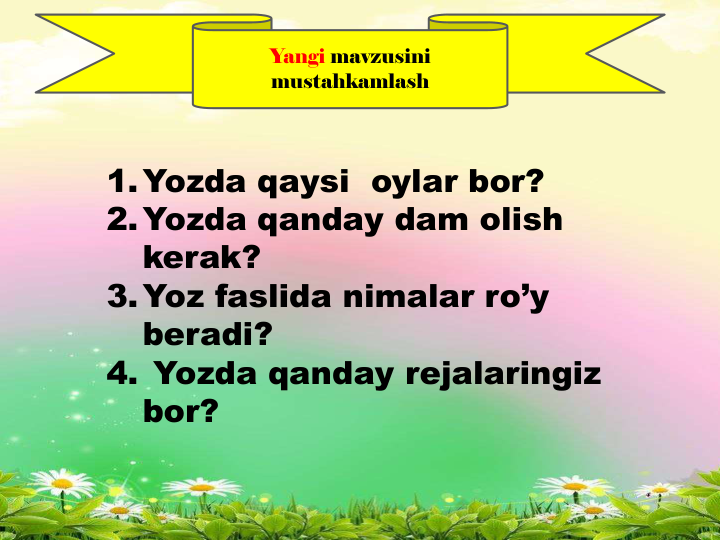 Yangi mavzusini
mustahkamlash
1.Yozda qaysi  oylar bor?  
2.Yozda qanday dam olish 
kerak?
3.Yoz faslida nimalar ro’y 
beradi?
4. Yozda qanday rejalaringiz 
bor?
