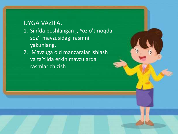 UYGA VAZIFA.
1. Sinfda boshlangan ,, Yoz o’tmoqda
soz’’ mavzusidagi rasmni
yakunlang.
2. Mavzuga oid manzaralar ishlash
va ta’tilda erkin mavzularda
rasmlar chizish
