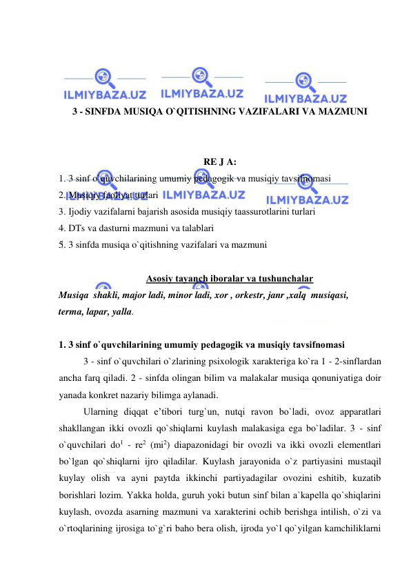  
 
 
 
 
 
3 - SINFDA MUSIQA O`QITISHNING VAZIFALARI VA MAZMUNI 
 
 
RE J A: 
1. 3 sinf o`quvchilarining umumiy pеdagоgik va musiqiy tavsifnоmasi 
2. Musiqiy faоliyat turlari 
3. Ijоdiy vazifalarni bajarish asоsida musiqiy taassurоtlarini turlari 
4. DTs va dasturni mazmuni va talablari 
5. 3 sinfda musiqa o`qitishning vazifalari va mazmuni 
 
Asоsiy tayanch ibоralar va tushunchalar 
Musiqa  shakli, major ladi, minor ladi, xor , orkestr, janr ,xalq  musiqasi,  
terma, lapar, yalla. 
 
1. 3 sinf o`quvchilarining umumiy pеdagоgik va musiqiy tavsifnоmasi 
3 - sinf o`quvchilari o`zlarining psixologik xarakteriga ko`ra 1 - 2-sinflardan 
ancha farq qiladi. 2 - sinfda olingan bilim va malakalar musiqa qonuniyatiga doir 
yanada konkret nazariy bilimga aylanadi.  
Ularning diqqat e’tibori turg`un, nutqi ravon bo`ladi, ovoz apparatlari 
shakllangan ikki ovozli qo`shiqlarni kuylash malakasiga ega bo`ladilar. 3 - sinf 
o`quvchilari do1 - re2 (mi2) diapazonidagi bir ovozli va ikki ovozli elementlari 
bo`lgan qo`shiqlarni ijro qiladilar. Kuylash jarayonida o`z partiyasini mustaqil 
kuylay olish va ayni paytda ikkinchi partiyadagilar ovozini eshitib, kuzatib 
borishlari lozim. Yakka holda, guruh yoki butun sinf bilan a`kapеlla qo`shiqlarini 
kuylash, ovozda asarning mazmuni va xarakterini ochib berishga intilish, o`zi va 
o`rtoqlarining ijrosiga to`g`ri baho bera olish, ijroda yo`l qo`yilgan kamchiliklarni 
