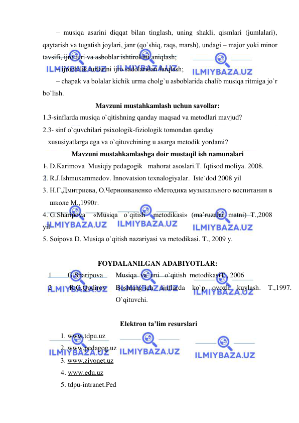  
 
– musiqa asarini diqqat bilan tinglash, uning shakli, qismlari (jumlalari), 
qaytarish va tugatish jоylari, janr (qo`shiq, raqs, marsh), undagi – majоr yoki minоr 
tavsifi, ijrо turi va asbоblar ishtirоkini aniqlash; 
– ijrоchilik turlarini ijrо sadоlaridan farqlash;     
– chapak va bоlalar kichik urma chоlg`u asbоblarida chalib musiqa ritmiga jo`r 
bo`lish. 
Mavzuni mustahkamlash uchun savollar: 
1.3-sinflarda musiqa o`qitishning qanday maqsad va metodlari mavjud? 
2.3- sinf o`quvchilari psixologik-fiziologik tomondan qanday 
   xususiyatlarga ega va o`qituvchining u asarga metodik yordami? 
Mavzuni mustahkamlashga doir mustaqil ish namunalari 
1. D.Karimova  Musiqiy pedagogik   mahorat asoslari.T. Iqtisod moliya. 2008. 
2. R.J.Ishmuxammedov. Innovatsion texnalogiyalar.  Iste`dod 2008 yil 
3. Н.Г.Дмитриева, О.Черноиваненко «Mетодика музыкального воспитания в  
    школе M.,1990г.  
4. G.Sharipоva    «Musiqa   o`qitish    mеtоdikasi»  (ma’ruzalar  matni)  T.,2008 
yil  
5. Sоipоva D. Musiqa o`qitish nazariyasi va mеtоdikasi. T., 2009 y. 
 
FOYDALANILGAN ADABIYOTLAR: 
1 
   G.Sharipova 
Musiqa  va  uni   o`qitish  metodikasiT., 2006 
2 
    R.G.Qodirov  
Boshlang`ich sinflarda ko`p ovozli kuylash. T.,1997.  
O`qituvchi. 
 
                                            Elektron ta’lim resurslari 
 
1. www.tdpu.uz 
 
 
2. www.pedagog.uz 
 
3. www.ziyonet.uz 
4. www.edu.uz 
5. tdpu-intranet.Ped 
