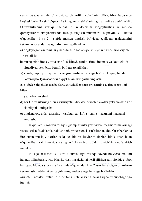  
 
sezish va tuzatish, 4/4 o`lchovidagi dirijorlik harakatlarini bilish, ishoralarga mos 
kuylash bular 3 - sinf o`quvchilarining xor malakalarining maqsadi va vazifalaridir. 
O`quvchilarning musiqa haqidagi bilim doirasini kengaytirishda va musiqa 
qobiliyatlarini rivojlantirishda musiqa tinglash muhim rоl o`ynaydi. 3 - sinfda 
o`quvchilar, 1 va 2 - sinfda musiqa tinglash bo`yicha egallagan malakalarini 
takomilashtiradilar, yangi bilimlarni egallaydilar: 
a) tinglayotgan asarning kuyini esda aniq saqlab qolish, ayrim parchalarni kuylab    
   bera olish; 
b) musiqaning ifoda vositalari 4/4 o`lchovi, punkti, ritmi, intonatsiya, kalit oldida     
    bitta diyez yoki bitta bemoli bo`lgan tonalliklar; 
v) marsh, raqs, qo`shiq haqida kengroq tushunchaga ega bo`lish. Hajm jihatidan  
    kattaroq bo`lgan asarlarni diqqat bilan oxirigacha tinglash; 
g) o`zbek xalq cholg`u asboblaridan tashkil topgan orkestrning ayrim asbob-lari   
bilan    
    yaqindan tanishish: 
d) xor turi va ularning o`ziga xususiyatini (bolalar, erkaqlar, ayollar yoki ara-lash xor     
    ekanligini)  aniqlash; 
e) tinglanayotganda   asarning   xarakteriga   ko`ra   uning   mazmuni mavzuini  
    aniqlash; 
O`qituvchi ijrosidan tashqari gramplastinka yozuvidan, magnit tasmalaridagi 
yozuvlardan foydalanib, bolalar xori, professional  san’atkorlar, cholg`u asboblarida 
ijro etgan musiqiy asarlar, xalq qo`shiq va kuylarini tinglab idrok etish bilan 
o`quvchilarni sehrli musiqa olamiga olib kirish badiiy didini, qiziqishini rivojlantirish 
mumkin.  
Musiqa dasturida 3 - sinf o`quvchilarga musiqa savodi bo`yicha ma’lum 
hajmda bilim berish, nota bilan kuylash malakalarini hosil qilishga ham alohida e’tibor 
berilgan. Musiqa savodida 3 - sinfda o`quvchilar 1 va 2 -sinflarda olgan bilimlarini 
takomilashtiradilar. Ayni paytda yangi malakalarga ham ega bo`ladilar: 
a) nuqtali  notalar,  butun,  o`n  oltitalik  notalar va pauzalar haqida tushunchaga ega 
bo`lish; 
