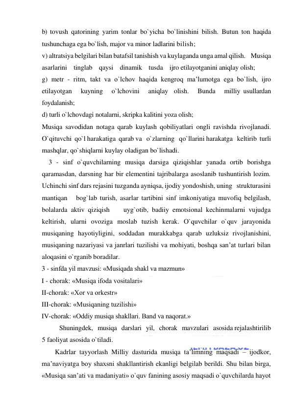  
 
b) tovush qatorining yarim tonlar bo`yicha bo`linishini bilish. Butun ton haqida 
tushunchaga ega bo`lish, major va minor ladlarini bilish; 
v) altratsiya belgilari bilan batafsil tanishish va kuylaganda unga amal qilish.    Musiqa    
asarlarini    tinglab    qaysi    dinamik    tusda    ijro etilayotganini aniqlay olish; 
g) metr - ritm, takt va o`lchov haqida kengroq ma’lumotga ega bo`lish, ijro  
etilayotgan   kuyning   o`lchovini   aniqlay  olish.   Bunda   milliy usullardan 
foydalanish; 
d) turli o`lchovdagi notalarni, skripka kalitini yoza olish; 
Musiqa savodidan notaga qarab kuylash qobiliyatlari ongli ravishda rivojlanadi. 
O`qituvchi  qo`l harakatiga  qarab va   o`zlarning   qo`llarini harakatga   keltirib  turli   
mashqlar, qo`shiqlarni kuylay oladigan bo`lishadi. 
    3 - sinf o`quvchilarning musiqa darsiga qiziqishlar yanada ortib borishga   
qaramasdan, darsning har bir elementini tajribalarga asoslanib tushuntirish lozim. 
Uchinchi sinf dars rejasini tuzganda ayniqsa, ijodiy yondoshish, uning   strukturasini   
mantiqan   bog`lab turish, asarlar tartibini sinf imkoniyatiga muvofiq belgilash, 
bolalarda aktiv qiziqish    uyg`otib, badiiy emotsional kechinmalarni vujudga 
keltirish, ularni ovoziga moslab tuzish kerak. O`quvchilar o`quv jarayonida   
musiqaning hayotiyligini, soddadan murakkabga qarab uzluksiz rivojlanishini, 
musiqaning nazariyasi va janrlari tuzilishi va mohiyati, boshqa san’at turlari bilan 
aloqasini o`rganib boradilar. 
3 - sinfda yil mavzusi: «Musiqada shakl va mazmun»  
I - chorak: «Musiqa ifoda vositalari»  
II-chorak: «Xor va orkestr»  
III-chorak: «Musiqaning tuzilishi»  
IV-chorak: «Oddiy musiqa shakllari. Band va naqorat.»  
Shuningdek,   musiqa   darslari   yil,   chorak   mavzulari   asosida rejalashtirilib 
5 faoliyat asosida o`tiladi. 
Kadrlar tayyorlash Milliy dasturida musiqa ta’limning maqsadi – ijоdkоr, 
ma’naviyatga bоy shaхsni shakllantirish ekanligi bеlgilab bеrildi. Shu bilan birga, 
«Musiqa san’ati va madaniyati» o`quv fanining asоsiy maqsadi o`quvchilarda hayot 
