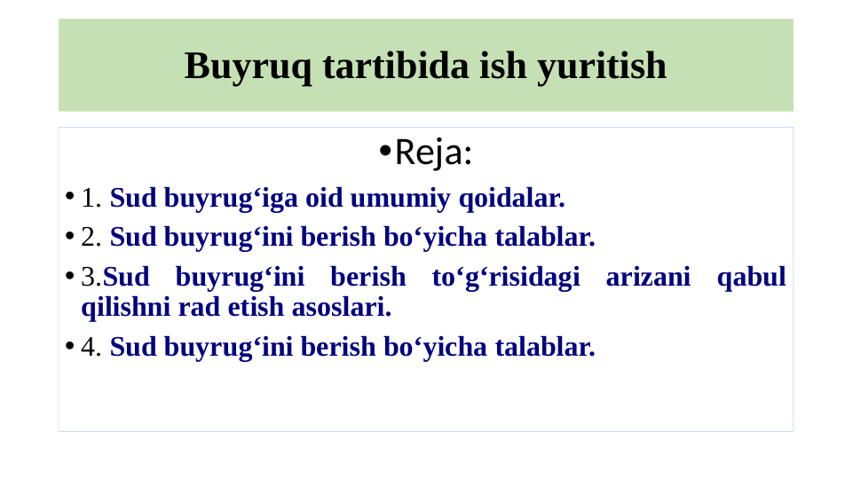 Buyruq tartibida ish yuritish
•Reja:
• 1. Sud buyrug‘iga oid umumiy qoidalar.
• 2. Sud buyrug‘ini berish bo‘yicha talablar.
• 3.Sud buyrug‘ini berish to‘g‘risidagi arizani qabul 
qilishni rad etish asoslari.
• 4. Sud buyrug‘ini berish bo‘yicha talablar.
