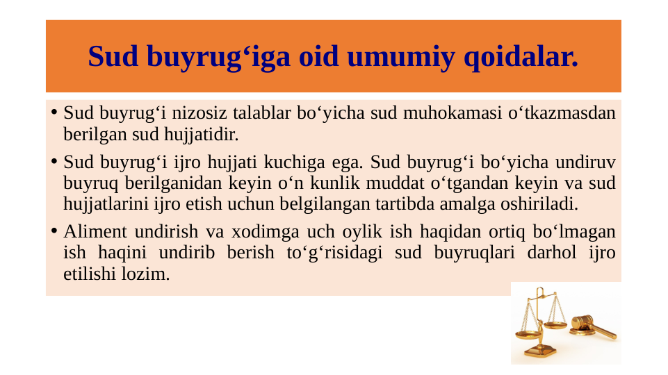 Sud buyrug‘iga oid umumiy qoidalar.
• Sud buyrug‘i nizosiz talablar bo‘yicha sud muhokamasi o‘tkazmasdan 
berilgan sud hujjatidir.
• Sud buyrug‘i ijro hujjati kuchiga ega. Sud buyrug‘i bo‘yicha undiruv 
buyruq berilganidan keyin o‘n kunlik muddat o‘tgandan keyin va sud 
hujjatlarini ijro etish uchun belgilangan tartibda amalga oshiriladi.
• Aliment undirish va xodimga uch oylik ish haqidan ortiq bo‘lmagan 
ish haqini undirib berish to‘g‘risidagi sud buyruqlari darhol ijro 
etilishi lozim.
