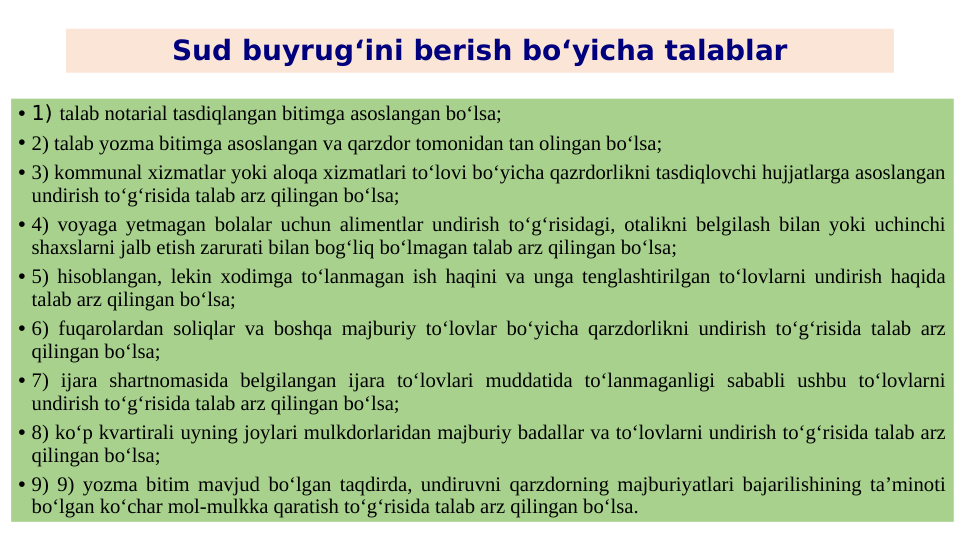 Sud buyrug‘ini berish bo‘yicha talablar
• 1) talab notarial tasdiqlangan bitimga asoslangan bo‘lsa;
• 2) talab yozma bitimga asoslangan va qarzdor tomonidan tan olingan bo‘lsa;
• 3) kommunal xizmatlar yoki aloqa xizmatlari to‘lovi bo‘yicha qazrdorlikni tasdiqlovchi hujjatlarga asoslangan 
undirish to‘g‘risida talab arz qilingan bo‘lsa;
• 4) voyaga yetmagan bolalar uchun alimentlar undirish to‘g‘risidagi, otalikni belgilash bilan yoki uchinchi 
shaxslarni jalb etish zarurati bilan bog‘liq bo‘lmagan talab arz qilingan bo‘lsa;
• 5) hisoblangan, lekin xodimga to‘lanmagan ish haqini va unga tenglashtirilgan to‘lovlarni undirish haqida 
talab arz qilingan bo‘lsa;
• 6) fuqarolardan soliqlar va boshqa majburiy to‘lovlar bo‘yicha qarzdorlikni undirish to‘g‘risida talab arz 
qilingan bo‘lsa;
• 7) ijara shartnomasida belgilangan ijara to‘lovlari muddatida to‘lanmaganligi sababli ushbu to‘lovlarni 
undirish to‘g‘risida talab arz qilingan bo‘lsa;
• 8) ko‘p kvartirali uyning joylari mulkdorlaridan majburiy badallar va to‘lovlarni undirish to‘g‘risida talab arz 
qilingan bo‘lsa;
• 9) 9) yozma bitim mavjud bo‘lgan taqdirda, undiruvni qarzdorning majburiyatlari bajarilishining ta’minoti 
bo‘lgan ko‘char mol-mulkka qaratish to‘g‘risida talab arz qilingan bo‘lsa.
