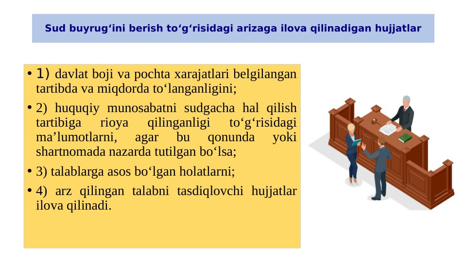 Sud buyrug‘ini berish to‘g‘risidagi arizaga ilova qilinadigan hujjatlar
• 1) davlat boji va pochta xarajatlari belgilangan 
tartibda va miqdorda to‘langanligini;
• 2) huquqiy munosabatni sudgacha hal qilish 
tartibiga 
rioya 
qilinganligi 
to‘g‘risidagi 
ma’lumotlarni, 
agar 
bu 
qonunda 
yoki 
shartnomada nazarda tutilgan bo‘lsa;
• 3) talablarga asos bo‘lgan holatlarni;
• 4) arz qilingan talabni tasdiqlovchi hujjatlar 
ilova qilinadi.
