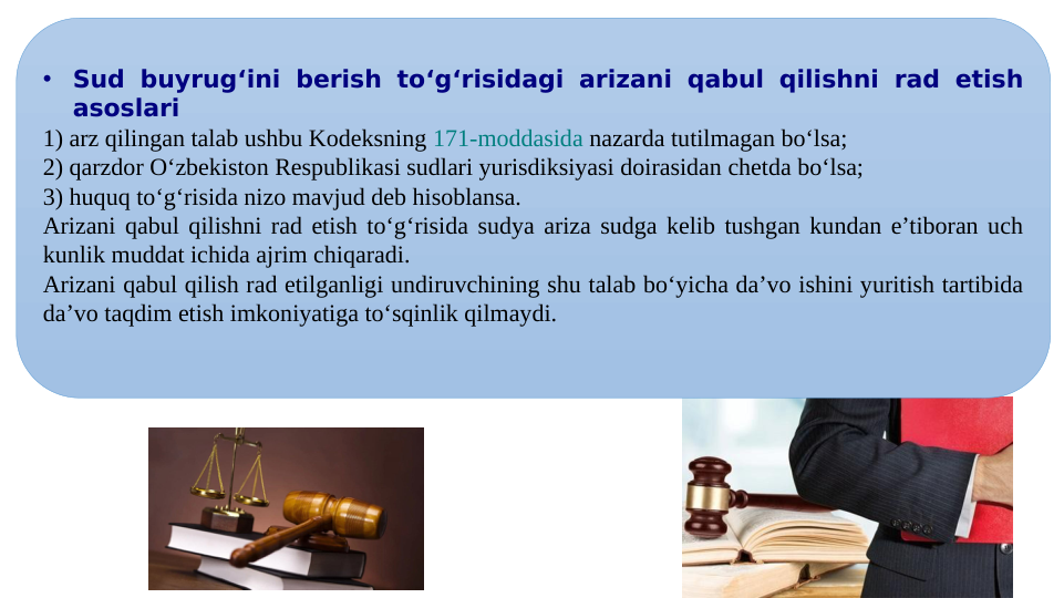 •
Sud buyrug‘ini berish to‘g‘risidagi arizani qabul qilishni rad etish 
asoslari
1) arz qilingan talab ushbu Kodeksning 171-moddasida nazarda tutilmagan bo‘lsa;
2) qarzdor O‘zbekiston Respublikasi sudlari yurisdiksiyasi doirasidan chetda bo‘lsa;
3) huquq to‘g‘risida nizo mavjud deb hisoblansa.
Arizani qabul qilishni rad etish to‘g‘risida sudya ariza sudga kelib tushgan kundan e’tiboran uch 
kunlik muddat ichida ajrim chiqaradi.
Arizani qabul qilish rad etilganligi undiruvchining shu talab bo‘yicha da’vo ishini yuritish tartibida 
da’vo taqdim etish imkoniyatiga to‘sqinlik qilmaydi.
