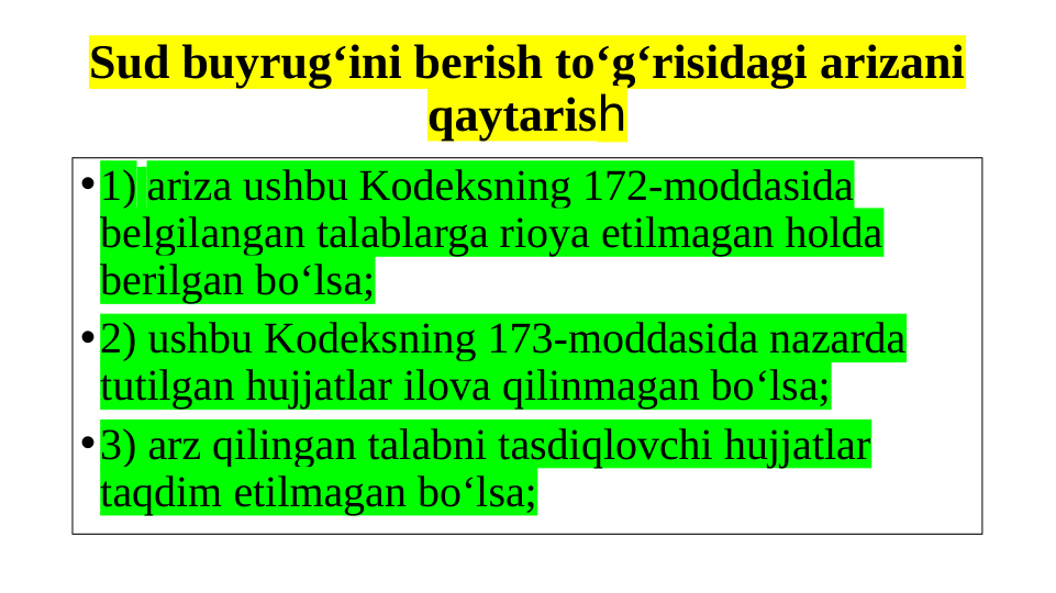 Sud buyrug‘ini berish to‘g‘risidagi arizani 
qaytarish
•1) ariza ushbu Kodeksning 172-moddasida 
belgilangan talablarga rioya etilmagan holda 
berilgan bo‘lsa;
•2) ushbu Kodeksning 173-moddasida nazarda 
tutilgan hujjatlar ilova qilinmagan bo‘lsa;
•3) arz qilingan talabni tasdiqlovchi hujjatlar 
taqdim etilmagan bo‘lsa;
