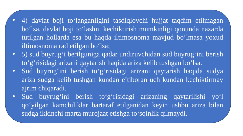 •
4) davlat boji to‘langanligini tasdiqlovchi hujjat taqdim etilmagan 
bo‘lsa, davlat boji to‘lashni kechiktirish mumkinligi qonunda nazarda 
tutilgan hollarda esa bu haqda iltimosnoma mavjud bo‘lmasa yoxud 
iltimosnoma rad etilgan bo‘lsa;
•
5) sud buyrug‘i berilguniga qadar undiruvchidan sud buyrug‘ini berish 
to‘g‘risidagi arizani qaytarish haqida ariza kelib tushgan bo‘lsa.
•
Sud buyrug‘ini berish to‘g‘risidagi arizani qaytarish haqida sudya 
ariza sudga kelib tushgan kundan e’tiboran uch kundan kechiktirmay 
ajrim chiqaradi.
•
Sud buyrug‘ini berish to‘g‘risidagi arizaning qaytarilishi yo‘l 
qo‘yilgan kamchiliklar bartaraf etilganidan keyin ushbu ariza bilan 
sudga ikkinchi marta murojaat etishga to‘sqinlik qilmaydi.
