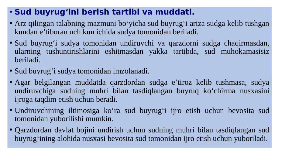 • Sud buyrug‘ini berish tartibi va muddati.
• Arz qilingan talabning mazmuni bo‘yicha sud buyrug‘i ariza sudga kelib tushgan 
kundan e’tiboran uch kun ichida sudya tomonidan beriladi.
• Sud buyrug‘i sudya tomonidan undiruvchi va qarzdorni sudga chaqirmasdan, 
ularning tushuntirishlarini eshitmasdan yakka tartibda, sud muhokamasisiz 
beriladi.
• Sud buyrug‘i sudya tomonidan imzolanadi.
• Agar belgilangan muddatda qarzdordan sudga e’tiroz kelib tushmasa, sudya 
undiruvchiga sudning muhri bilan tasdiqlangan buyruq ko‘chirma nusxasini 
ijroga taqdim etish uchun beradi.
• Undiruvchining iltimosiga ko‘ra sud buyrug‘i ijro etish uchun bevosita sud 
tomonidan yuborilishi mumkin.
• Qarzdordan davlat bojini undirish uchun sudning muhri bilan tasdiqlangan sud 
buyrug‘ining alohida nusxasi bevosita sud tomonidan ijro etish uchun yuboriladi.
