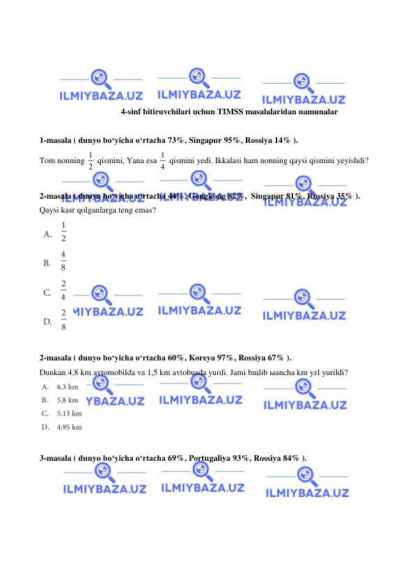  
 
 
 
 
 
 
4-sinf bitiruvchilari uchun TIMSS masalalaridan namunalar  
 
1-masala ( dunyo bo‘yicha o‘rtacha 73%, Singapur 95%, Rossiya 14% ).  
Tom nonning 1
2  qismini, Yana esa 1
4  qismini yedi. Ikkalasi ham nonning qaysi qismini yeyishdi? 
 
2-masala ( dunyo bo‘yicha o‘rtacha 44%, Gongkong 82%,  Singapur 81%, Rossiya 35% ).  
Qaysi kasr qolganlarga teng emas? 
 
 
2-masala ( dunyo bo‘yicha o‘rtacha 60%, Koreya 97%, Rossiya 67% ).  
Dunkan 4,8 km avtomobilda va 1,5 km avtobusda yurdi. Jami bщlib ыancha km yzl yurildi?  
 
 
3-masala ( dunyo bo‘yicha o‘rtacha 69%, Portugaliya 93%, Rossiya 84% ).  
 
 
