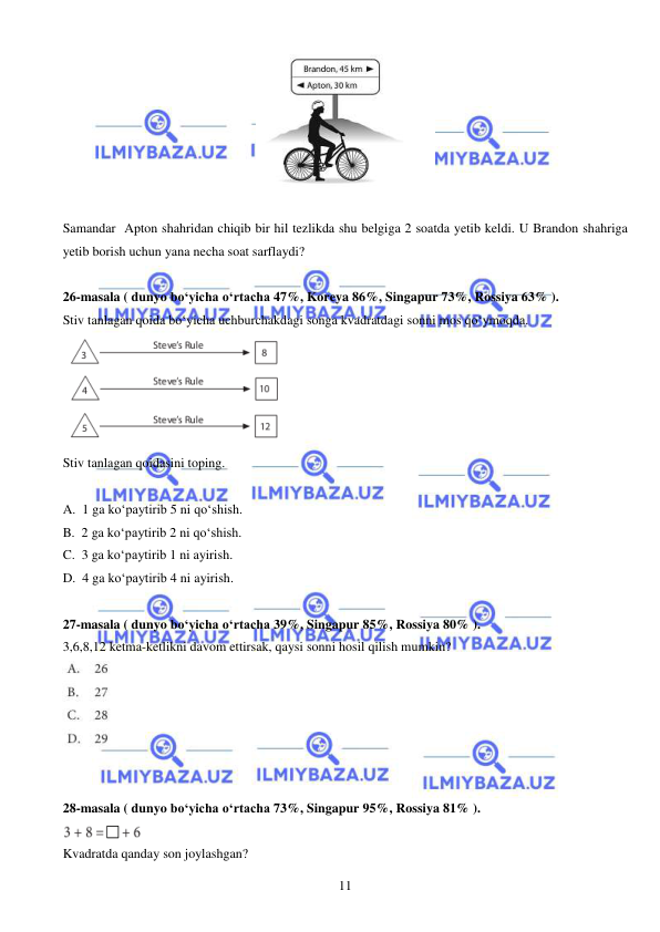  
 
11 
 
 
Samandar  Apton shahridan chiqib bir hil tezlikda shu belgiga 2 soatda yetib keldi. U Brandon shahriga 
yetib borish uchun yana necha soat sarflaydi?  
 
26-masala ( dunyo bo‘yicha o‘rtacha 47%, Koreya 86%, Singapur 73%, Rossiya 63% ).  
Stiv tanlagan qoida bo‘yicha uchburchakdagi songa kvadratdagi sonni mos qo‘ymoqda.  
 
Stiv tanlagan qoidasini toping. 
 
A.  1 ga ko‘paytirib 5 ni qo‘shish. 
B.  2 ga ko‘paytirib 2 ni qo‘shish. 
C.  3 ga ko‘paytirib 1 ni ayirish. 
D.  4 ga ko‘paytirib 4 ni ayirish.  
 
27-masala ( dunyo bo‘yicha o‘rtacha 39%, Singapur 85%, Rossiya 80% ).  
3,6,8,12 ketma-ketlikni davom ettirsak, qaysi sonni hosil qilish mumkin? 
 
 
 
28-masala ( dunyo bo‘yicha o‘rtacha 73%, Singapur 95%, Rossiya 81% ).  
 
Kvadratda qanday son joylashgan? 
