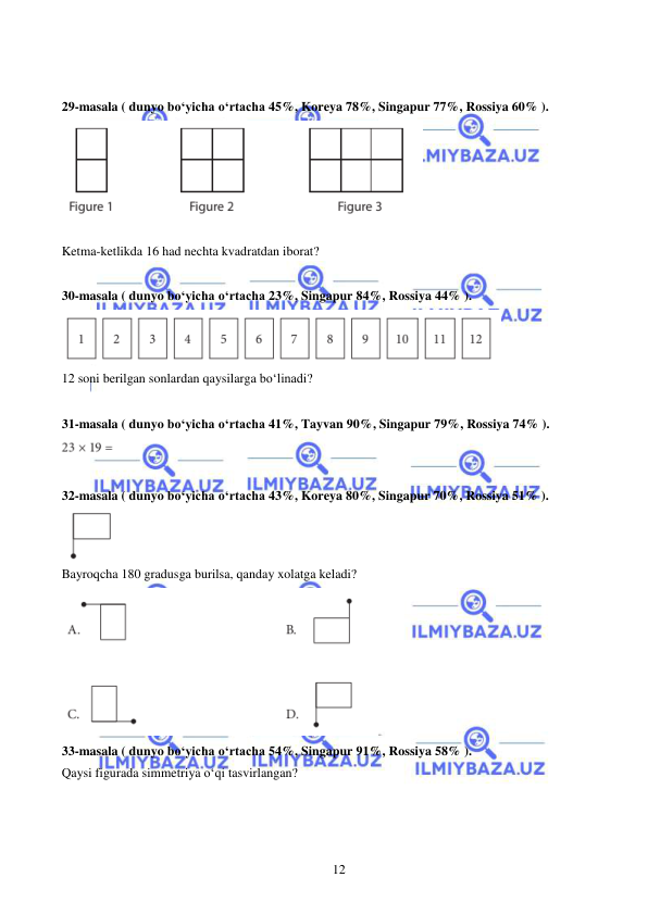  
 
12 
  
 
29-masala ( dunyo bo‘yicha o‘rtacha 45%, Koreya 78%, Singapur 77%, Rossiya 60% ).  
 
 
Ketma-ketlikda 16 had nechta kvadratdan iborat? 
 
30-masala ( dunyo bo‘yicha o‘rtacha 23%, Singapur 84%, Rossiya 44% ).  
 
12 soni berilgan sonlardan qaysilarga bo‘linadi? 
 
31-masala ( dunyo bo‘yicha o‘rtacha 41%, Tayvan 90%, Singapur 79%, Rossiya 74% ).  
 
 
32-masala ( dunyo bo‘yicha o‘rtacha 43%, Koreya 80%, Singapur 70%, Rossiya 51% ).  
 
Bayroqcha 180 gradusga burilsa, qanday xolatga keladi? 
 
33-masala ( dunyo bo‘yicha o‘rtacha 54%, Singapur 91%, Rossiya 58% ). 
Qaysi figurada simmetriya o‘qi tasvirlangan?  
