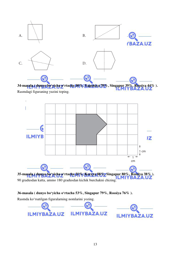  
 
13 
 
 
34-masala ( dunyo bo‘yicha o‘rtacha 30%, Yaponiya 79%, Singapur 39%, Rossiya 44% ). 
Rasmdagi figuraning yuzini toping.  
 
 
 
35-masala ( dunyo bo‘yicha o‘rtacha 31%, Koreya 88%, Singapur 80%, Rossiya 38% ). 
90 gradusdan katta, ammo 180 gradusdan kichik burchakni chizing. 
 
36-masala ( dunyo bo‘yicha o‘rtacha 53%, Singapur 79%, Rossiya 76% ). 
Rasmda ko‘rsatilgan figuralarning nomlarini yozing.  
