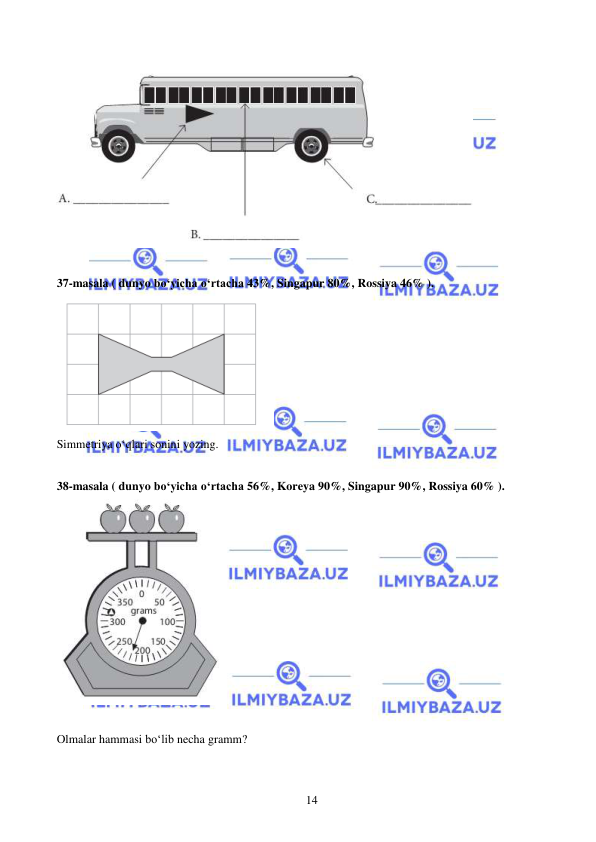  
 
14 
 
 
37-masala ( dunyo bo‘yicha o‘rtacha 43%, Singapur 80%, Rossiya 46% ). 
 
Simmetriya o‘qlari sonini yozing. 
 
38-masala ( dunyo bo‘yicha o‘rtacha 56%, Koreya 90%, Singapur 90%, Rossiya 60% ). 
 
 
Olmalar hammasi bo‘lib necha gramm? 
 
 
