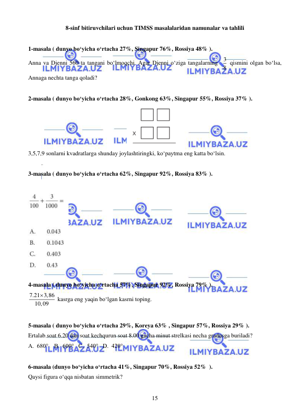  
 
15 
8-sinf bitiruvchilari uchun TIMSS masalalaridan namunalar va tahlili 
 
1-masala ( dunyo bo‘yicha o‘rtacha 27%, Singapur 76%, Rossiya 48% ).  
Anna va Djenni 560 ta tangani bo‘lmoqchi. Agar Djenni o‘ziga tangalarning  3
8  qismini olgan bo‘lsa, 
Annaga nechta tanga qoladi?  
 
2-masala ( dunyo bo‘yicha o‘rtacha 28%, Gonkong 63%, Singapur 55%, Rossiya 37% ).  
 
3,5,7,9 sonlarni kvadratlarga shunday joylashtiringki, ko‘paytma eng katta bo‘lsin.  
 
3-masala ( dunyo bo‘yicha o‘rtacha 62%, Singapur 92%, Rossiya 83% ).  
 
 
 
4-masala ( dunyo bo‘yicha o‘rtacha 57%, Singapur 92%, Rossiya 79% ).  
7.21 3,86
10,09

 kasrga eng yaqin bo‘lgan kasrni toping. 
 
5-masala ( dunyo bo‘yicha o‘rtacha 29%, Koreya 63% , Singapur 57%, Rossiya 29% ).  
Ertalab soat 6.20 dan soat kechqurun soat 8.00 gacha minut strelkasi necha gradusga buriladi?  
A.  680°    B.  600°   C.  540°   D.  420° 
 
6-masala (dunyo bo‘yicha o‘rtacha 41%, Singapur 70%, Rossiya 52%  ).  
Qaysi figura o‘qqa nisbatan simmetrik? 

