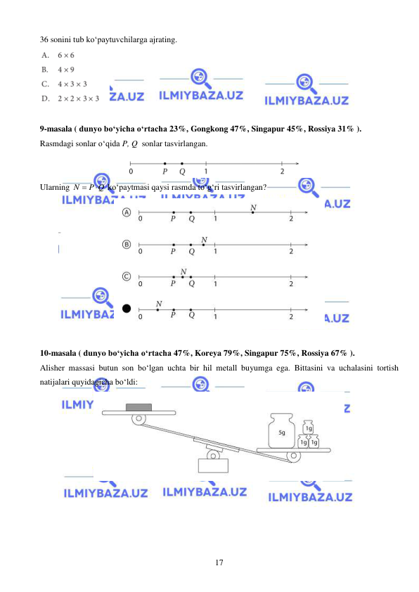 
 
17 
36 sonini tub ko‘paytuvchilarga ajrating. 
 
 
9-masala ( dunyo bo‘yicha o‘rtacha 23%, Gongkong 47%, Singapur 45%, Rossiya 31% ).  
Rasmdagi sonlar o‘qida P, Q  sonlar tasvirlangan.  
 
Ularning N
 P Q

 ko‘paytmasi qaysi rasmda to‘g‘ri tasvirlangan? 
 
 
10-masala ( dunyo bo‘yicha o‘rtacha 47%, Koreya 79%, Singapur 75%, Rossiya 67% ).  
Alisher massasi butun son bo‘lgan uchta bir hil metall buyumga ega. Bittasini va uchalasini tortish 
natijalari quyidagicha bo‘ldi:   
 
 
 
