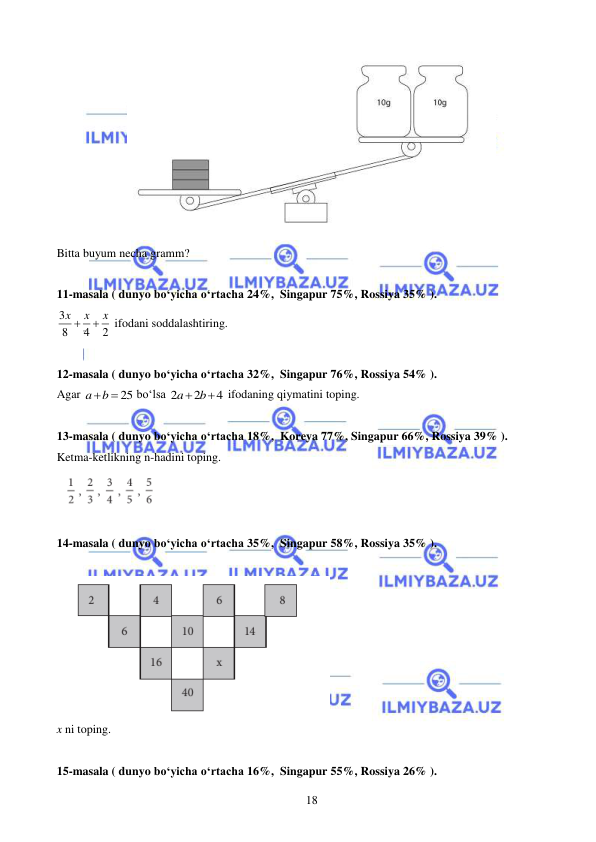  
 
18 
 
Bitta buyum necha gramm? 
 
11-masala ( dunyo bo‘yicha o‘rtacha 24%,  Singapur 75%, Rossiya 35% ).  
3
8
4
2
x
x
x


 ifodani soddalashtiring.   
 
12-masala ( dunyo bo‘yicha o‘rtacha 32%,  Singapur 76%, Rossiya 54% ).  
Agar 
25
a
b

 bo‘lsa 2
2
4
a
 b

 ifodaning qiymatini toping.   
 
13-masala ( dunyo bo‘yicha o‘rtacha 18%,  Koreya 77%, Singapur 66%, Rossiya 39% ).  
Ketma-ketlikning n-hadini toping. 
 
 
14-masala ( dunyo bo‘yicha o‘rtacha 35%,  Singapur 58%, Rossiya 35% ).  
 
 
x ni toping. 
 
15-masala ( dunyo bo‘yicha o‘rtacha 16%,  Singapur 55%, Rossiya 26% ).  
