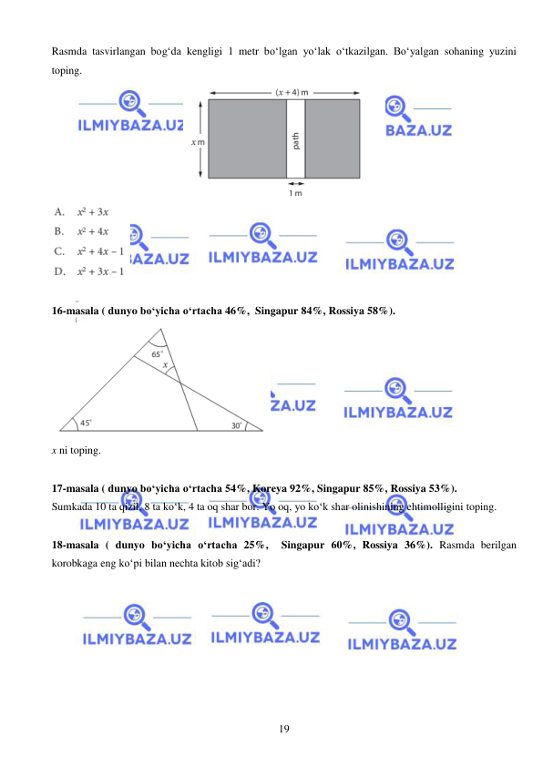  
 
19 
Rasmda tasvirlangan bog‘da kengligi 1 metr bo‘lgan yo‘lak o‘tkazilgan. Bo‘yalgan sohaning yuzini 
toping.  
 
 
 
16-masala ( dunyo bo‘yicha o‘rtacha 46%,  Singapur 84%, Rossiya 58%).  
 
x ni toping. 
 
17-masala ( dunyo bo‘yicha o‘rtacha 54%, Koreya 92%, Singapur 85%, Rossiya 53%).  
Sumkada 10 ta qizil, 8 ta ko‘k, 4 ta oq shar bor. Yo oq, yo ko‘k shar olinishining ehtimolligini toping. 
 
18-masala ( dunyo bo‘yicha o‘rtacha 25%,  Singapur 60%, Rossiya 36%). Rasmda berilgan 
korobkaga eng ko‘pi bilan nechta kitob sig‘adi? 
 
