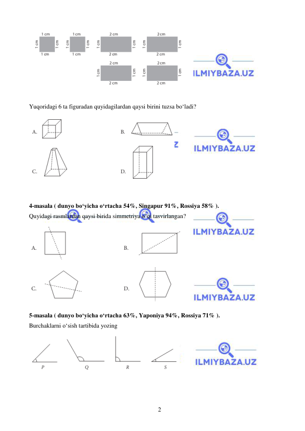  
 
2 
 
 
Yuqoridagi 6 ta figuradan quyidagilardan qaysi birini tuzsa bo‘ladi?   
 
 
4-masala ( dunyo bo‘yicha o‘rtacha 54%, Singapur 91%, Rossiya 58% ).  
Quyidagi rasmlardan qaysi birida simmetriya o‘qi tasvirlangan? 
 
5-masala ( dunyo bo‘yicha o‘rtacha 63%, Yaponiya 94%, Rossiya 71% ).  
Burchaklarni o‘sish tartibida yozing 
 
