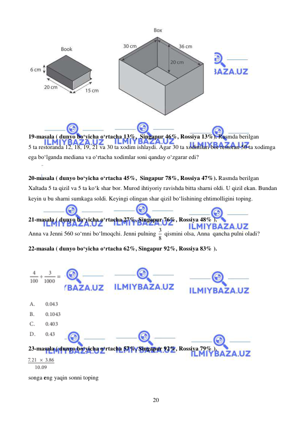  
 
20 
 
 
19-masala ( dunyo bo‘yicha o‘rtacha 13%,  Singapur 46%, Rossiya 13%). Rasmda berilgan 
5 ta restoranda 12, 18, 19, 21 va 30 ta xodim ishlaydi. Agar 30 ta xodimlari bor restoran 50 ta xodimga 
ega bo‘lganda mediana va o‘rtacha xodimlar soni qanday o‘zgarar edi? 
 
20-masala ( dunyo bo‘yicha o‘rtacha 45%,  Singapur 78%, Rossiya 47%). Rasmda berilgan 
Xaltada 5 ta qizil va 5 ta ko‘k shar bor. Murod ihtiyoriy ravishda bitta sharni oldi. U qizil ekan. Bundan 
keyin u bu sharni sumkaga soldi. Keyingi olingan shar qizil bo‘lishining ehtimolligini toping. 
 
21-masala ( dunyo bo‘yicha o‘rtacha 27%, Singapur 76%, Rossiya 48% ). 
Anna va Jenni 560 so‘mni bo‘lmoqchi. Jenni pulning 3
8  qismini olsa, Anna  qancha pulni oladi?  
22-masala ( dunyo bo‘yicha o‘rtacha 62%, Singapur 92%, Rossiya 83% ). 
 
 
23-masala ( dunyo bo‘yicha o‘rtacha 57%, Singapur 92%, Rossiya 79% ). 
 
songa eng yaqin sonni toping 
