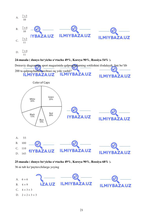  
 
21 
 
24-masala ( dunyo bo‘yicha o‘rtacha 49%, Koreya 90%, Rossiya 54% ). 
Doiraviy diagramma sport magazinida qalpoqchalarning sotilishini ifodalaydi. Jmi bo‘lib  
200 ta qalpoqchadan nechtasi oq yoki yashil? 
 
 
 
 
25-masala ( dunyo bo‘yicha o‘rtacha 49%, Koreya 90%, Rossiya 68% ). 
36 ni tub ko‘paytuvchilarga yoying 
 
 
 
