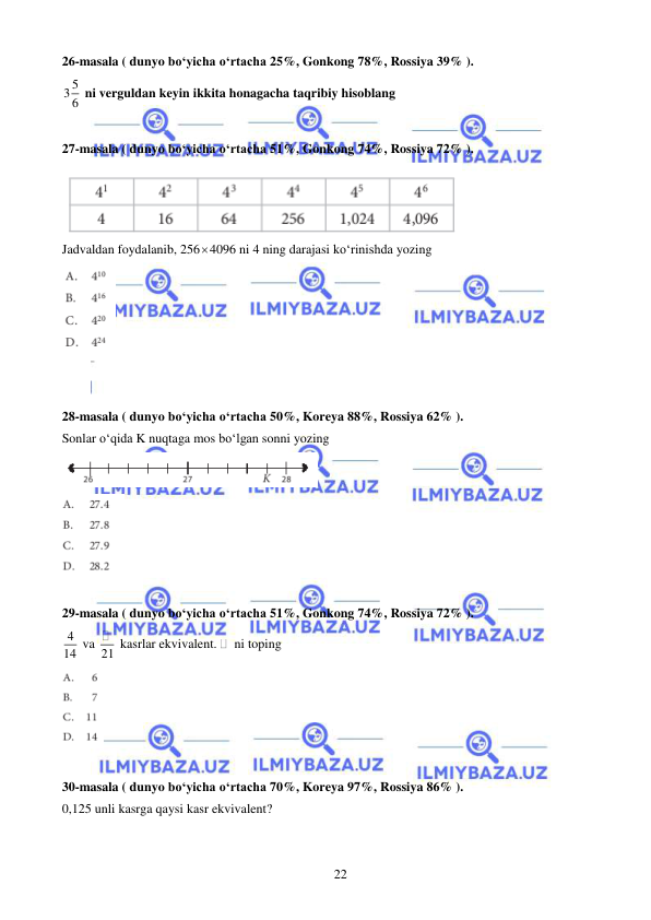  
 
22 
26-masala ( dunyo bo‘yicha o‘rtacha 25%, Gonkong 78%, Rossiya 39% ). 
5
3 6  ni verguldan keyin ikkita honagacha taqribiy hisoblang 
 
27-masala ( dunyo bo‘yicha o‘rtacha 51%, Gonkong 74%, Rossiya 72% ). 
 
Jadvaldan foydalanib, 2564096 ni 4 ning darajasi ko‘rinishda yozing 
 
 
 
28-masala ( dunyo bo‘yicha o‘rtacha 50%, Koreya 88%, Rossiya 62% ). 
Sonlar o‘qida K nuqtaga mos bo‘lgan sonni yozing 
 
 
 
29-masala ( dunyo bo‘yicha o‘rtacha 51%, Gonkong 74%, Rossiya 72% ). 
4
14  va 21  kasrlar ekvivalent. 
 ni toping 
 
 
30-masala ( dunyo bo‘yicha o‘rtacha 70%, Koreya 97%, Rossiya 86% ). 
0,125 unli kasrga qaysi kasr ekvivalent? 
