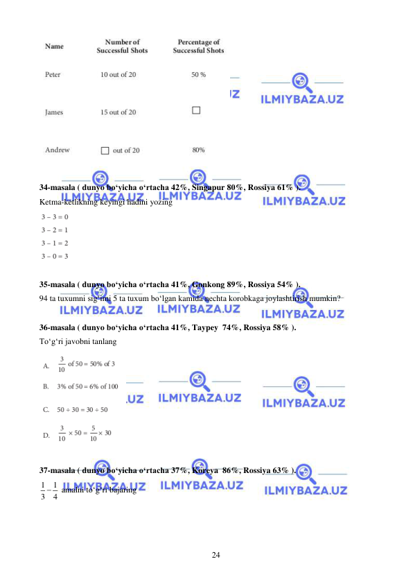  
 
24 
 
 
34-masala ( dunyo bo‘yicha o‘rtacha 42%, Singapur 80%, Rossiya 61% ). 
Ketma-ketlikning keyingi hadini yozing 
 
 
35-masala ( dunyo bo‘yicha o‘rtacha 41%, Gonkong 89%, Rossiya 54% ). 
94 ta tuxumni sig‘imi 5 ta tuxum bo‘lgan kamida nechta korobkaga joylashtirish mumkin? 
 
36-masala ( dunyo bo‘yicha o‘rtacha 41%, Taypey  74%, Rossiya 58% ). 
To‘g‘ri javobni tanlang 
 
 
37-masala ( dunyo bo‘yicha o‘rtacha 37%, Koreya  86%, Rossiya 63% ). 
1
1
3
 4
 amalni to‘g‘ri bajaring 
