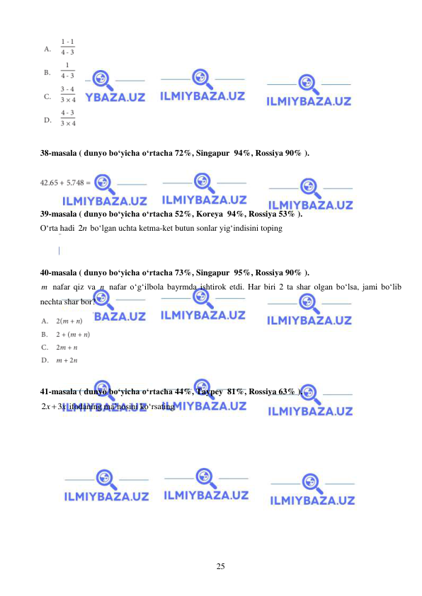  
 
25 
 
 
38-masala ( dunyo bo‘yicha o‘rtacha 72%, Singapur  94%, Rossiya 90% ). 
 
 
 
39-masala ( dunyo bo‘yicha o‘rtacha 52%, Koreya  94%, Rossiya 53% ). 
O‘rta hadi 2n bo‘lgan uchta ketma-ket butun sonlar yig‘indisini toping 
 
 
40-masala ( dunyo bo‘yicha o‘rtacha 73%, Singapur  95%, Rossiya 90% ). 
m  nafar qiz va n  nafar o‘g‘ilbola bayrmda ishtirok etdi. Har biri 2 ta shar olgan bo‘lsa, jami bo‘lib 
nechta shar bor?  
 
 
41-masala ( dunyo bo‘yicha o‘rtacha 44%, Taypey  81%, Rossiya 63% ). 
2
3
x
 x
 ifodaning ma’nosini ko‘rsating 
