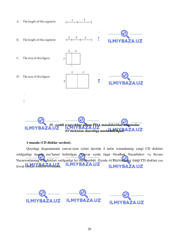  
 
26 
 
 
 
 
 
 
15 –yoshli o‘quvchilar uchun PISA masalalaridan namunalar  
(O‘zbekiston sharoitiga moslashtirilgan) 
 
1-masala (CD disklar savdosi).  
Quyidagi diagrammada yanvar-iyun oylari davrida 4 nafar xonandaning yangi CD disklari 
sotilganligi haqida ma’lumot keltirilgan. Yanvar oyida faqat Ozodbek Nazarbekov va Sevara 
Nazarxonlarning CD disklari sotilganligi ko‘rinib turibdi. Ziyoda va Rayxonaning yangi CD disklari esa 
fevral oiydan sotilishi boshlandi.   
 
