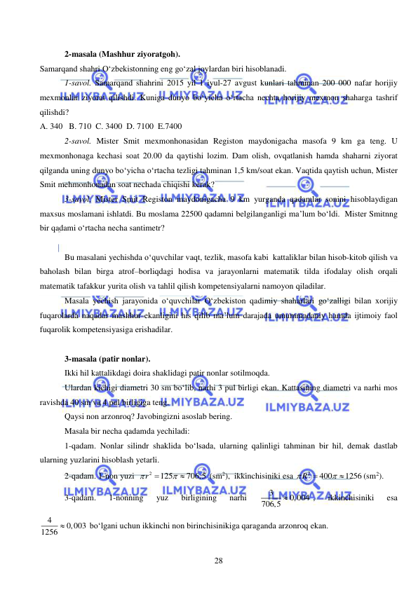  
 
28 
 
2-masala (Mashhur ziyoratgoh).  
Samarqand shahri O‘zbekistonning eng go‘zal joylardan biri hisoblanadi.  
1-savol. Samarqand shahrini 2015 yil 1 iyul-27 avgust kunlari tahminan 200 000 nafar horijiy 
mexmonlar ziyorat qilishdi. Kuniga dunyo bo‘yicha o‘rtacha nechta horijiy mexmon shaharga tashrif 
qilishdi?   
A. 340   B. 710  C. 3400  D. 7100  E.7400 
2-savol. Mister Smit mexmonhonasidan Registon maydonigacha masofa 9 km ga teng. U 
mexmonhonaga kechasi soat 20.00 da qaytishi lozim. Dam olish, ovqatlanish hamda shaharni ziyorat 
qilganda uning dunyo bo‘yicha o‘rtacha tezligi tahminan 1,5 km/soat ekan. Vaqtida qaytish uchun, Mister 
Smit mehmonhonadan soat nechada chiqishi kerak?   
3-savol. Mister Smit Registon maydonigacha 9 km yurganda qadamlar sonini hisoblaydigan 
maxsus moslamani ishlatdi. Bu moslama 22500 qadamni belgilanganligi ma’lum bo‘ldi.  Mister Smitnng 
bir qadami o‘rtacha necha santimetr?  
 
Bu masalani yechishda o‘quvchilar vaqt, tezlik, masofa kabi  kattaliklar bilan hisob-kitob qilish va 
baholash bilan birga atrof–borliqdagi hodisa va jarayonlarni matematik tilda ifodalay olish orqali 
matematik tafakkur yurita olish va tahlil qilish kompetensiyalarni namoyon qiladilar.    
Masala yechish jarayonida o‘quvchilar O‘zbekiston qadimiy shaharlari go‘zalligi bilan xorijiy 
fuqarolarda naqadar mashhur ekanligini his qilib ma’lum darajada umummadaniy hamda ijtimoiy faol 
fuqarolik kompetensiyasiga erishadilar.   
 
3-masala (patir nonlar).  
Ikki hil kattalikdagi doira shaklidagi patir nonlar sotilmoqda. 
Ulardan kichigi diametri 30 sm bo‘lib, narhi 3 pul birligi ekan. Kattasining diametri va narhi mos 
ravishda 40 sm va 4 pul birligiga teng. 
Qaysi non arzonroq? Javobingizni asoslab bering.  
Masala bir necha qadamda yechiladi: 
1-qadam. Nonlar silindr shaklida bo‘lsada, ularning qalinligi tahminan bir hil, demak dastlab 
ularning yuzlarini hisoblash yetarli.    
2-qadam. 1-non yuzi  
2
125
706,5
r



 (sm2),  ikkinchisiniki esa 
2
400
1256
 R



(sm2). 
3-qadam. 
1-nonning 
yuz 
birligining 
narhi 
3
706,5  0,004
, 
ikkinchisiniki 
esa 
4
1256  0,003
bo‘lgani uchun ikkinchi non birinchisinikiga qaraganda arzonroq ekan.  
