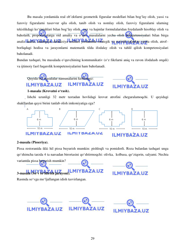  
 
29 
Bu masala yordamida real ob’ektlarni geometrik figuralar modellari bilan bog‘lay olish, yassi va 
fazoviy figuralarni tasavvur qila olish, tanib olish va nomlay olish, fazoviy figuralarni ularning 
tekislikdagi ko‘rinishlari bilan bog‘lay olish,  yuz va hajmlar formulalaridan foydalanib hisoblay olish va 
baholash, proporsiyalarga oid amaliy va o‘quv masalalarni yecha olish kompetensiyalari bilan birga  
analiz analiz, analogiya, deduksiya usullari yordamida strategik va evristik tafakkur yurita olish, atrof–
borliqdagi hodisa va jarayonlarni matematik tilda ifodalay olish va tahlil qilish kompetensiyalari 
baholanadi. 
Bundan tashqari, bu masalada o‘quvchining kommunikativ (o‘z fikrlarni aniq va ravon ifodalash orqali) 
va ijtimoiy faol fuqarolik kompetensiyalarini ham baholanadi.  
 
Quyida biz masalalar namunalarini keltiramiz: 
 
1-masala (Krovatni o‘rash). 
Ishchi uzunligi 32 metr taxtadan hovlidagi krovat atrofini chegaralamoqchi. U quyidagi 
shakllardan qaysi birini tanlab olish imkoniyatiga ega? 
 
 
2-masala (Pisseriya). 
Pissa restoranida ikki hil pissa buyurish mumkin: pishloqli va pomidorli. Roza bulardan tashqari unga 
qo‘shimcha tarzda 4 ta narsadan birortasini qo‘shtirmoqchi: olivka,  kolbasa, qo‘ziqorin, salyami. Nechta 
variantda pissa buyurish mumkin?  
 
3-masala (So‘v to‘ldirish jarayoni). 
Rasmda so‘vga mo‘ljallangan idish tasvirlangan.  
 
