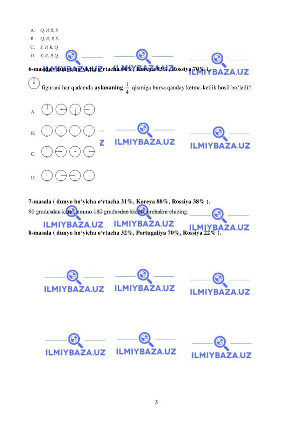  
 
3 
 
6-masala ( dunyo bo‘yicha o‘rtacha 64%, Koreya 93%, Rossiya 70% ).  
 figurani har qadamda aylananing 1
4  qismiga bursa qanday ketma-ketlik hosil bo‘ladi?   
 
 
7-masala ( dunyo bo‘yicha o‘rtacha 31%, Koreya 88%, Rossiya 38% ).  
90 gradusdan katta, ammo 180 gradusdan kichik urchakni chizing. 
 
8-masala ( dunyo bo‘yicha o‘rtacha 32%, Portugaliya 70%, Rossiya 22% ).  
 
