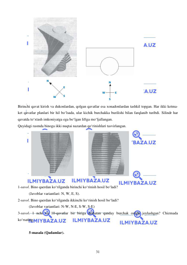 
 
31 
 
Birinchi qavat kirish va dukonlardan, qolgan qavatlar esa xonadonlardan tashkil topgan. Har ikki ketma-
ket qavatlar planlari bir hil bo‘lsada, ular kichik burchakka burilishi bilan farqlanib turibdi. Silindr har 
qavatda to‘xtash imkoniyatga ega bo‘lgan liftga mo‘ljallangan.  
Quyidagi rasmda binoga ikki nuqtai nazardan qo‘rinishlari tasvirlangan. 
 
 
1-savol. Bino qaerdan ko‘rilganda birinchi ko‘rinish hosil bo‘ladi? 
(Javoblar variantlari: N, W, E, S).   
2-savol. Bino qaerdan ko‘rilganda ikkinchi ko‘rinish hosil bo‘ladi? 
(Javoblar variantlari: N-W, N-E, S-W, S-E)  
3-savol. 1 nchi va 10-qavatlar bir biriga nisbatan qanday burchak ostida joylashgan? Chizmada 
ko‘rsating.  
 
5-masala (Qadamlar). 
 
