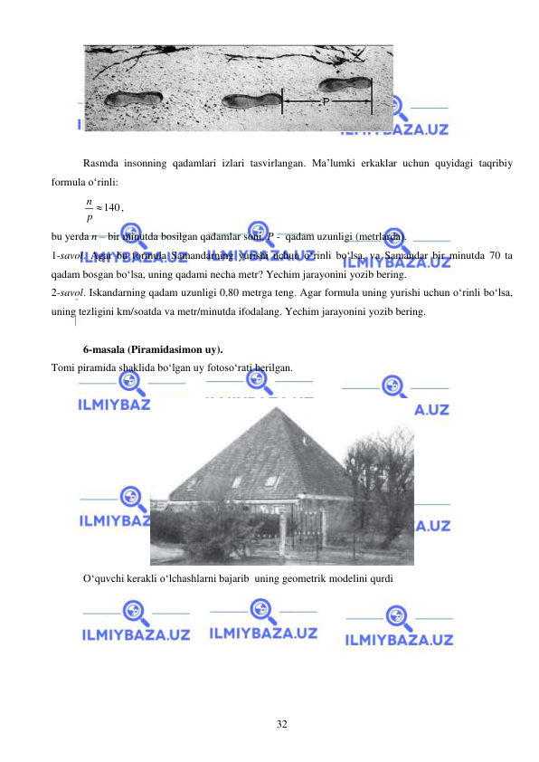  
 
32 
 
 
Rasmda insonning qadamlari izlari tasvirlangan. Ma’lumki erkaklar uchun quyidagi taqribiy 
formula o‘rinli:  
140
n
p 
,  
bu yerda n – bir minutda bosilgan qadamlar soni, P -  qadam uzunligi (metrlarda). 
1-savol. Agar bu formula Samandarning yurishi uchun o‘rinli bo‘lsa, va Samandar bir minutda 70 ta 
qadam bosgan bo‘lsa, uning qadami necha metr? Yechim jarayonini yozib bering.  
2-savol. Iskandarning qadam uzunligi 0,80 metrga teng. Agar formula uning yurishi uchun o‘rinli bo‘lsa, 
uning tezligini km/soatda va metr/minutda ifodalang. Yechim jarayonini yozib bering.  
 
6-masala (Piramidasimon uy). 
Tomi piramida shaklida bo‘lgan uy fotoso‘rati berilgan.  
 
 
O‘quvchi kerakli o‘lchashlarni bajarib  uning geometrik modelini qurdi 
 
 
