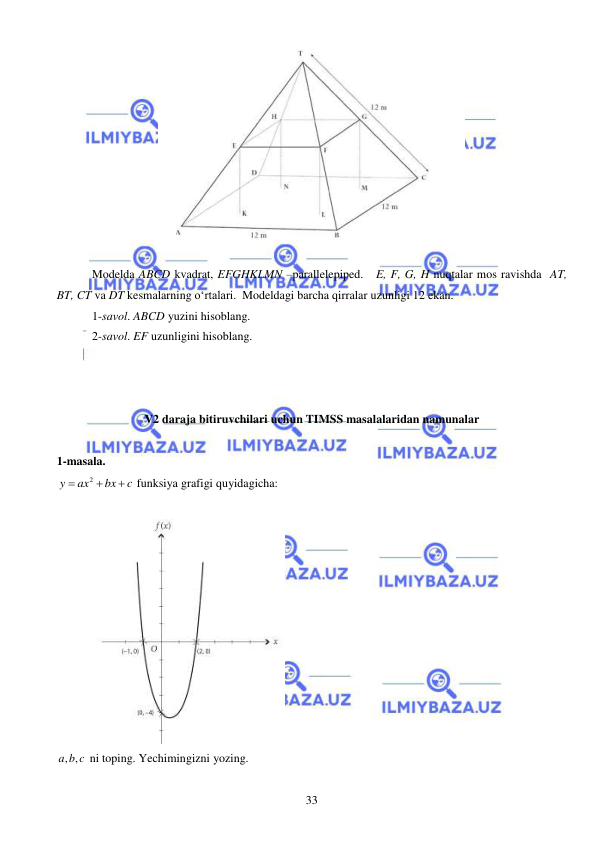  
 
33 
 
 
Modelda ABCD kvadrat, EFGHKLMN –parallelepiped.   E, F, G, H nuqtalar mos ravishda  AT, 
BT, CT va DT kesmalarning o‘rtalari.  Modeldagi barcha qirralar uzunligi 12 ekan. 
1-savol. ABCD yuzini hisoblang.  
2-savol. EF uzunligini hisoblang. 
 
 
 
V2 daraja bitiruvchilari uchun TIMSS masalalaridan namunalar  
 
1-masala. 
2
y
ax
bx
c


  funksiya grafigi quyidagicha: 
 
 
, ,
a b c  ni toping. Yechimingizni yozing. 
 
