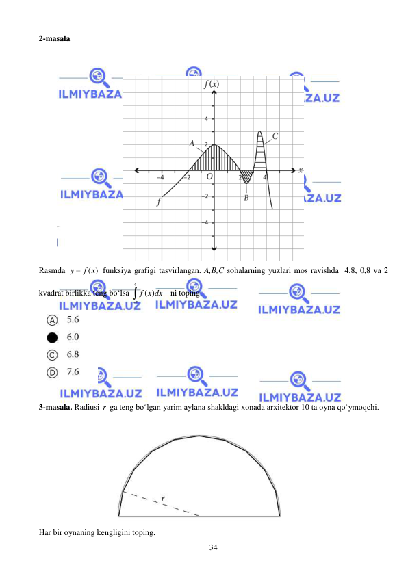  
 
34 
2-masala  
  
 
 
Rasmda 
( )
y
 f x
 funksiya grafigi tasvirlangan. A,B,C sohalarning yuzlari mos ravishda  4,8, 0,8 va 2 
kvadrat birlikka teng bo‘lsa 
4
2
( )
f x dx

   ni toping. 
 
 
3-masala. Radiusi r  ga teng bo‘lgan yarim aylana shakldagi xonada arxitektor 10 ta oyna qo‘ymoqchi.   
 
 
Har bir oynaning kengligini toping.  
